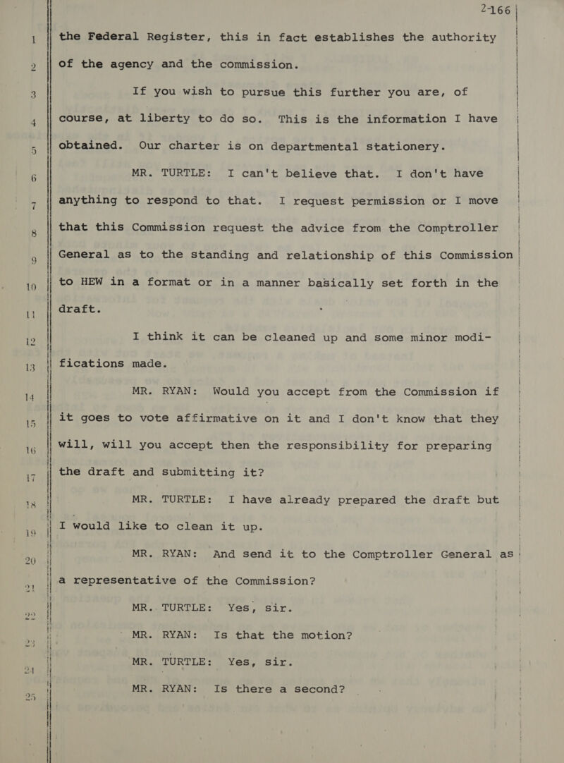 qi [ea  | \ i ‘ ' | | | : i ti I i 2-166 the Federal Register, this in fact establishes the authority of the agency and the commission. ) If you wish to pursue this further you are, of course, at riberty to do so. This is the information I have obtained. Our charter is on departmental stationery. MR. TURTLE: I can't believe that. I don't have anything to respond to that. I request permission or I move that this Commission request the advice from the Comptroller to HEW in a format or in a manner baSically set forth in the draft. I think it can be cleaned up and some minor modi- fications made. MR. RYAN: Would you accept from the Commission if it goes to vote affirmative on it and I don't know that they will, will you accept then the responsibility for preparing the draft and submitting it? MR. TURTLE: I have already prepared the draft but I would like to clean it up. a representative of the Commission? MR.. TURTLE: Yes, sir. MR. RYAN: Is that the motion? MR. TURTLE: Yes, sir. MR. RYAN: Is there a second?