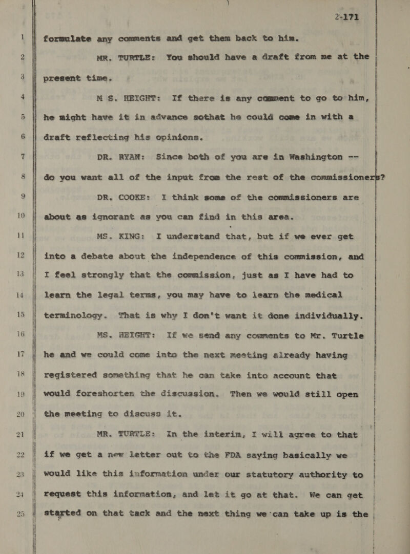 2-171 | formulate any comments and get them back to him. MR, TURTLE: You should have a draft from me at the : present time. M S. HEIGHT: If there is any comment to go to him, | he might have it in advance sothat he could come in with a : draft reflecting his opinions. DR. RYAN: Since both of you are in Washington --   do you want all of the input from the rest of the commissioners? DR. COOKE: I think some of the commissioners are about as ignorant as you can find in this area. MS. KING: I understand Pig but if we ever get into a debate about the independence of this commission, and I feel strongly that the commission, just as IF have had to learn the legal terms, you may have to learn the medical terminology. That is why I don't want it done individually. MS. HEIGHT: If we send any comments to Mr. Turtle he and we could come into the next meeting already having registered something that he can take into account that would foreshorten the discussion. Then we would still open the meeting to discuss it. if we get a new letter out to the FDA saying basically we would like this information under our statutory authority to request this information, and let it go at that. We can get started on that tack and the next thing we can take up is the 