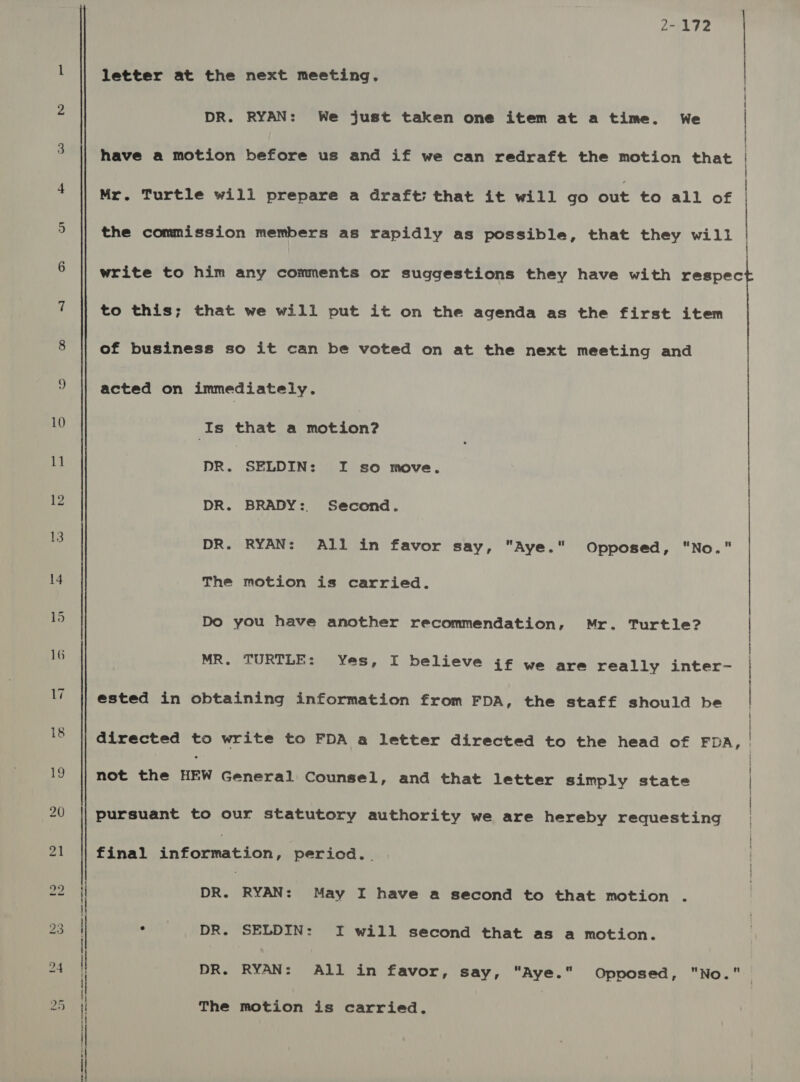 10 1] 12 16 17 18 a ee ee ee Ne a = ee RR L*ALT2 letter at the next meeting, DR. RYAN: We just taken one item at a time. We have a motion before us and if we can redraft the motion that ce et i te CL CC Mr. Turtle will prepare a draft; that it will go out to all of the commission members as rapidly as possible, that they will | write to him any comments or suggestions they have with respec to this; that we will put it on the agenda as the first item of business so it can be voted on at the next meeting and acted on immediately. Is that a motion? DR. SELDIN: I so move. | DR. BRADY: Second. | DR. RYAN: All in favor say, Aye. Opposed, No. The motion is carried. Do you have another recommendation, Mr. Turtle? | MR. TURTLE: Yes, I believe jf we are really inter- | ested in obtaining information from FDA, the staff should be directed to write to FDA a letter directed to the head of FDA, | not the HRW General Counsel, and that letter simply state | pursuant to our statutory authority we are hereby requesting final Rheateat tor period. . DR. (RYAN: May I have a second to that motion . ° DR. SELDIN: I will second that as a motion. DR. RYAN: All in favor, say, “Aye.” Opposed, ONO. 1 The motion is carried.