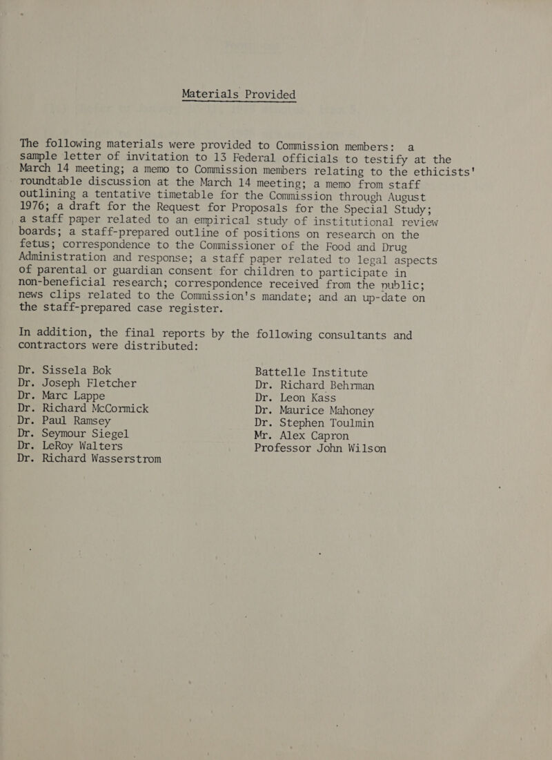 Materials Provided The following materials were provided to Commission members: a sample letter of invitation to 13 Federal officials to testify at the March 14 meeting; a memo to Commission members relating to the ethicists' roundtable discussion at the March 14 meeting; a memo from staff outlining a tentative timetable for the Commission through August 1976; a draft for the Request for Proposals for the Special Study; a staff paper related to an empirical study of institutional review boards; a staff-prepared outline of positions on research on the fetus; correspondence to the Conmissioner of the Food and Drug Administration and response; a staff paper related to legal aspects of parental or guardian consent for children to participate in non-beneficial research; correspondence received from the public; news Clips related to the Commission's mandate; and an up-date on the staff-prepared case register. In addition, the final reports by the following consultants and contractors were distributed: Dr. Sissela Bok Battelle Institute Dr. Joseph Fletcher Dr. Richard Behrman Dr. Marc Lappe Dr. Leon Kass Dr. Richard McCormick Dr. Maurice Mahoney Dr. Paul Ramsey Dr. Stephen Toulmin Dr. Seymour Siegel Mr. Alex Capron Dr. LeRoy Walters Professor John Wilson Dr. Richard Wasserstrom