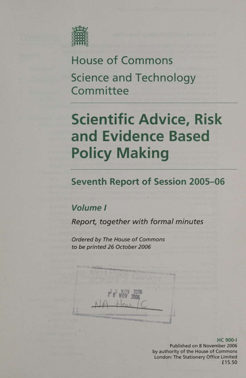 House of Commons Science and Technology Committee Scientific Advice, Risk and Evidence Based Policy Making Seventh Report of Session 2005-06 Volume | Report, together with formal minutes Ordered by The House of Commons to be printed 26 October 2006 - o ? ~ Se hing Ay FY ip NEN Yt Kp ee. . 1.0 NOV 20 Fe i ae  HC 900-1 Published on 8 November 2006 by authority of the House of Commons London: The Stationery Office Limited