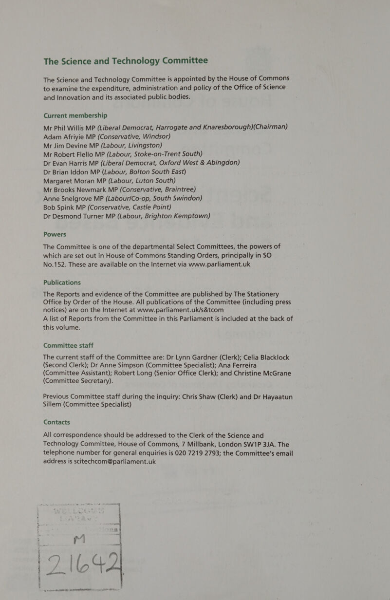 OP RE BE ALPE &gt; Ms Pas The Science and Technology Committee The Science and Technology Committee is appointed by the House of Commons to examine the expenditure, administration and policy of the Office of Science and Innovation and its associated public bodies. Current membership Mr Phil Willis MP (Liberal Democrat, Harrogate and Knaresborough)(Chairman) Adam Afriyie MP (Conservative, Windsor) Mr Jim Devine MP (Labour, Livingston) Mr Robert Flello MP (Labour, Stoke-on-Trent South) Dr Evan Harris MP (Liberal Democrat, Oxford West &amp; Abingdon) Dr Brian Iddon MP (Labour, Bolton South East) Margaret Moran MP (Labour, Luton South) Mr Brooks Newmark MP (Conservative, Braintree) Anne Snelgrove MP (Labour/Co-op, South Swindon) Bob Spink MP (Conservative, Castle Point) Dr Desmond Turner MP (Labour, Brighton Kemptown) Powers The Committee is one of the departmental Select Committees, the powers of which are set out in House of Commons Standing Orders, principally in SO No.152. These are available on the Internet via www.parliament.uk Publications The Reports and evidence of the Committee are published by The Stationery Office by Order of the House. All publications of the Committee (including press notices) are on the Internet at www.parliament.uk/s&amp;tcom A list of Reports from the Committee in this Parliament is included at the back of this volume. Committee staff The current staff of the Committee are: Dr Lynn Gardner (Clerk); Celia Blacklock (Second Clerk); Dr Anne Simpson (Committee Specialist); Ana Ferreira (Committee Assistant); Robert Long (Senior Office Clerk); and Christine McGrane (Committee Secretary). Previous Committee staff during the inquiry: Chris Shaw (Clerk) and Dr Hayaatun Sillem (Committee Specialist) Contacts All correspondence should be addressed to the Clerk of the Science and Technology Committee, House of Commons, 7 Millbank, London SW1P 3JA. The telephone number for general enquiries is 020 7219 2793; the Committee’s email address is scitechcom@parliament.uk See sy ) : eo’ Be ; | eee = A Lee VETS ) | |