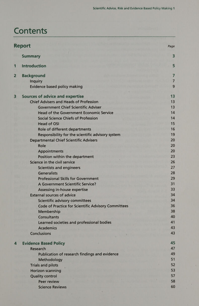 Report Page Summary 3 Introduction 5 Background 7 Inquiry Ps Evidence based policy making 9 Sources of advice and expertise 13 Chief Advisers and Heads of Profession 13 Government Chief Scientific Adviser 13 Head of the Government Economic Service 14 Social Science Chiefs of Profession 14 Head of OSI 15 Role of different departments 16 Responsibility for the scientific advisory system 19 Departmental Chief Scientific Advisers 20 Role 20 Appointments 20 Position within the department 23 Science in the civil service 26 Scientists and engineers 27 Generalists 28 Professional Skills for Government 29 A Government Scientific Service? 31 Assessing in-house expertise mE] External sources of advice 34 Scientific advisory committees 34 Code of Practice for Scientific Advisory Committees 36 Membership 38 Consultants 40 Learned societies and professional bodies 41 Academics 43 Conclusions 43 Evidence Based Policy 45 Research 47 Publication of research findings and evidence 49 Methodology 51 Trials and pilots 52 Horizon scanning 53 Quality control 57 Peer review 58 Science Reviews 60
