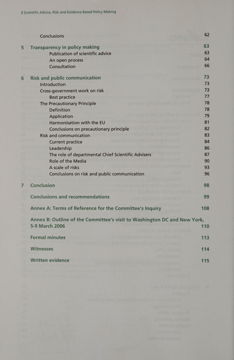 Conclusions 5 Transparency in policy making Publication of scientific advice An open process Consultation 6 Risk and public communication Introduction Cross-government work on risk Best practice The Precautionary Principle Definition Application Harmonisation with the EU Conclusions on precautionary principle Risk and communication Current practice Leadership The role of departmental Chief Scientific Advisers Role of the Media A scale of risks Conclusions on risk and public communication 7 Conclusion Conclusions and recommendations 62 63 63 64 66 73 73 73 77 78 78 79 81 82 83 84 86 87 90 33 96 98 99 108 5-9 March 2006 Formal minutes Witnesses Written evidence 110 113 114 115