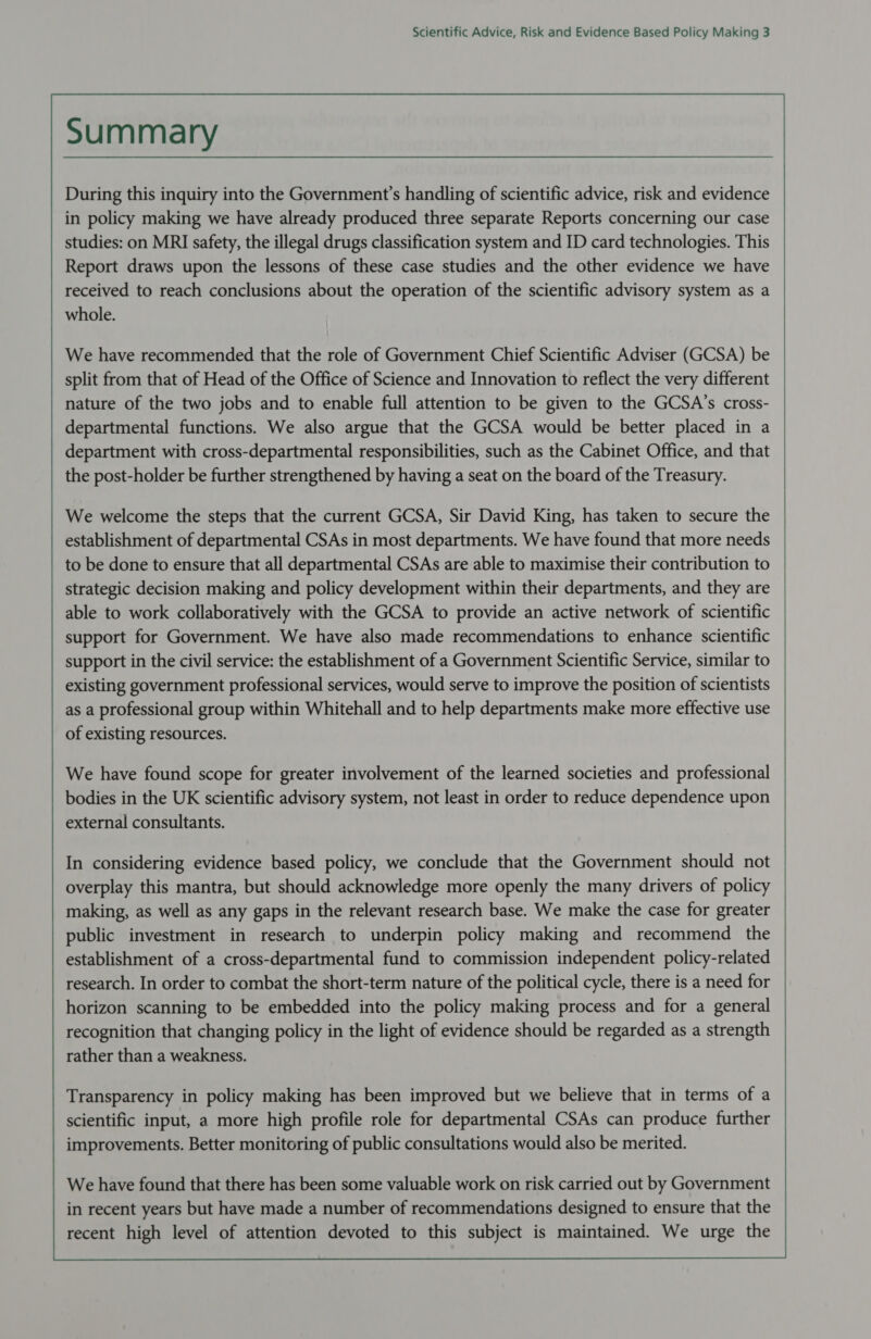                              Summary During this inquiry into the Government’s handling of scientific advice, risk and evidence in policy making we have already produced three separate Reports concerning our case studies: on MRI safety, the illegal drugs classification system and ID card technologies. This Report draws upon the lessons of these case studies and the other evidence we have received to reach conclusions about the operation of the scientific advisory system as a whole.  We have recommended that the role of Government Chief Scientific Adviser (GCSA) be split from that of Head of the Office of Science and Innovation to reflect the very different nature of the two jobs and to enable full attention to be given to the GCSA’s cross- departmental functions. We also argue that the GCSA would be better placed in a department with cross-departmental responsibilities, such as the Cabinet Office, and that the post-holder be further strengthened by having a seat on the board of the Treasury.  We welcome the steps that the current GCSA, Sir David King, has taken to secure the establishment of departmental CSAs in most departments. We have found that more needs to be done to ensure that all departmental CSAs are able to maximise their contribution to strategic decision making and policy development within their departments, and they are able to work collaboratively with the GCSA to provide an active network of scientific support for Government. We have also made recommendations to enhance scientific support in the civil service: the establishment of a Government Scientific Service, similar to existing government professional services, would serve to improve the position of scientists as a professional group within Whitehall and to help departments make more effective use of existing resources.  We have found scope for greater involvement of the learned societies and professional bodies in the UK scientific advisory system, not least in order to reduce dependence upon external consultants. In considering evidence based policy, we conclude that the Government should not overplay this mantra, but should acknowledge more openly the many drivers of policy making, as well as any gaps in the relevant research base. We make the case for greater public investment in research to underpin policy making and recommend the establishment of a cross-departmental fund to commission independent policy-related research. In order to combat the short-term nature of the political cycle, there is a need for horizon scanning to be embedded into the policy making process and for a general recognition that changing policy in the light of evidence should be regarded as a strength rather than a weakness.  Transparency in policy making has been improved but we believe that in terms of a scientific input, a more high profile role for departmental CSAs can produce further improvements. Better monitoring of public consultations would also be merited.   We have found that there has been some valuable work on risk carried out by Government in recent years but have made a number of recommendations designed to ensure that the recent high level of attention devoted to this subject is maintained. We urge the