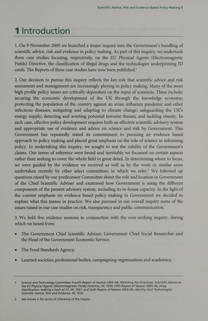 1 Introduction 1. On 9 November 2005 we launched a major inquiry into the Government’s handling of scientific advice, risk and evidence in policy making. As part of this inquiry, we undertook three case studies focusing, respectively, on the EU Physical Agents (Electromagnetic Fields) Directive, the classification of illegal drugs and the technologies underpinning ID cards. The Reports of these case studies have now been published.' 2. Our decision to pursue this inquiry reflects the key role that scientific advice and risk assessment and management are increasingly playing in policy making. Many of the most high profile policy issues are critically dependent on the input of scientists. These include: securing the economic development of the UK through the knowledge economy; protecting the population of the country against an avian influenza pandemic and other infectious diseases; mitigating and adapting to climate change; safeguarding the UK’s energy supply; detecting and averting potential terrorist threats; and tackling obesity. In each case, effective policy development requires both an effective scientific advisory system and appropriate use of evidence and advice on science and risk by Government. This Government has repeatedly stated its commitment to pursuing an evidence based approach to policy making and placed great emphasis on the role of science in informing policy. In undertaking this inquiry, we sought to test the validity of the Government's claims. Our terms of reference were broad and inevitably we focussed on certain aspects rather than seeking to cover the whole field in great detail. In determining where to focus, we were guided by the evidence we received as well as by the work in similar areas undertaken recently by other select committees, to which we refer.* We followed up questions raised by our predecessor Committee about the role and location in Government of the Chief Scientific Adviser and examined how Government is using the different components of the present advisory system, including its in-house capacity. In the light of the current emphasis on evidence based policy making in Government we decided to explore what this means in practice. We also pursued in our overall inquiry some of the issues raised in our case studies on risk, transparency and public communication. 3. We held five evidence sessions in conjunction with the over-arching inquiry, during which we heard from: e The Government Chief Scientific Adviser; Government Chief Social Researcher and the Head of the Government Economic Service; e The Food Standards Agency; e Learned societies, professional bodies, campaigning organisations and academics; 1 Science and Technology Committee: Fourth Report of Session 2005-06, Watching the Directives: Scientific Advice on the EU Physical Agents (Electromagnetic Fields) Directive, HC 1030; Fifth Report of Session 2005-06, Drug classification: making a hash of it?, HC 1031; and Sixth Report of Session 2005-06, /dentity Card Technologies: Scientific Advice, Risk and Evidence, HC 1032. 2 See Annex A for terms of reference of the inquiry