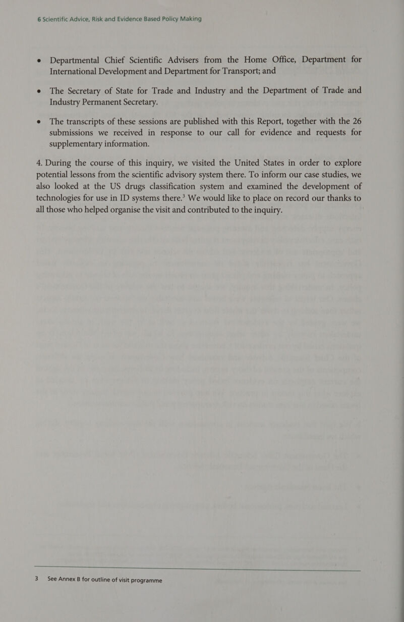 e Departmental Chief Scientific Advisers from the Home Office, Department for International Development and Department for Transport; and e The Secretary of State for Trade and Industry and the Department of Trade and Industry Permanent Secretary. e The transcripts of these sessions are published with this Report, together with the 26 submissions we received in response to our call for evidence and requests for supplementary information. 4. During the course of this inquiry, we visited the United States in order to explore potential lessons from the scientific advisory system there. To inform our case studies, we also looked at the US drugs classification system and examined the development of technologies for use in ID systems there.* We would like to place on record our thanks to all those who helped organise the visit and contributed to the inquiry. eee ee ere ae 3 See Annex B for outline of visit programme