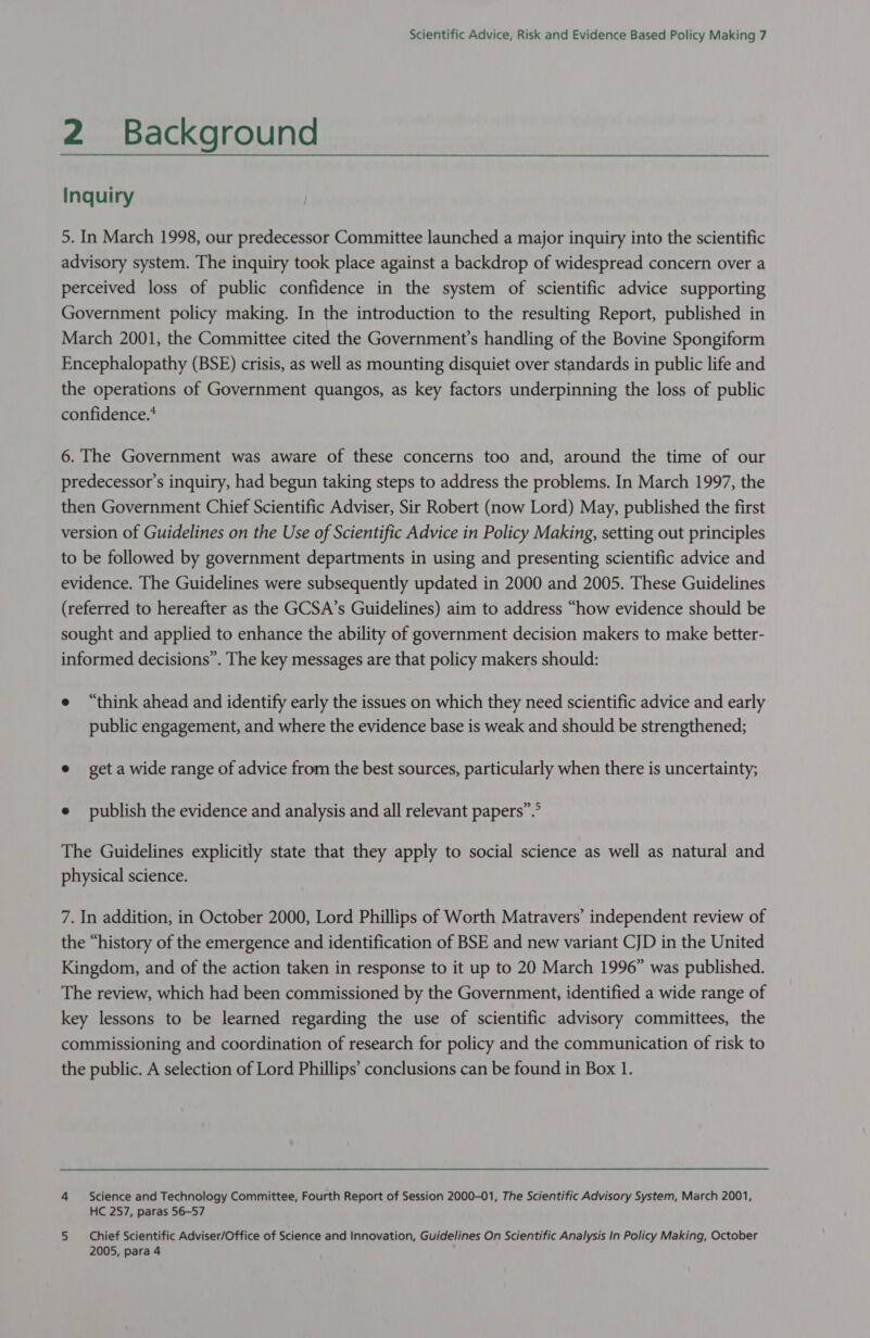 2 Background Inquiry 5. In March 1998, our predecessor Committee launched a major inquiry into the scientific advisory system. The inquiry took place against a backdrop of widespread concern over a perceived loss of public confidence in the system of scientific advice supporting Government policy making. In the introduction to the resulting Report, published in March 2001, the Committee cited the Government’s handling of the Bovine Spongiform Encephalopathy (BSE) crisis, as well as mounting disquiet over standards in public life and the operations of Government quangos, as key factors underpinning the loss of public confidence.* 6. The Government was aware of these concerns too and, around the time of our predecessor's inquiry, had begun taking steps to address the problems. In March 1997, the then Government Chief Scientific Adviser, Sir Robert (now Lord) May, published the first version of Guidelines on the Use of Scientific Advice in Policy Making, setting out principles to be followed by government departments in using and presenting scientific advice and evidence. The Guidelines were subsequently updated in 2000 and 2005. These Guidelines (referred to hereafter as the GCSA’s Guidelines) aim to address “how evidence should be sought and applied to enhance the ability of government decision makers to make better- informed decisions”. The key messages are that policy makers should: e “think ahead and identify early the issues on which they need scientific advice and early public engagement, and where the evidence base is weak and should be strengthened; e get a wide range of advice from the best sources, particularly when there is uncertainty; e publish the evidence and analysis and all relevant papers”.” The Guidelines explicitly state that they apply to social science as well as natural and physical science. 7. In addition, in October 2000, Lord Phillips of Worth Matravers’ independent review of the “history of the emergence and identification of BSE and new variant CJD in the United Kingdom, and of the action taken in response to it up to 20 March 1996” was published. The review, which had been commissioned by the Government, identified a wide range of key lessons to be learned regarding the use of scientific advisory committees, the commissioning and coordination of research for policy and the communication of risk to the public. A selection of Lord Phillips’ conclusions can be found in Box 1. 4 Science and Technology Committee, Fourth Report of Session 2000-01, The Scientific Advisory System, March 2001, HC 257, paras 56-57 5 Chief Scientific Adviser/Office of Science and Innovation, Guidelines On Scientific Analysis In Policy Making, October 2005, para 4