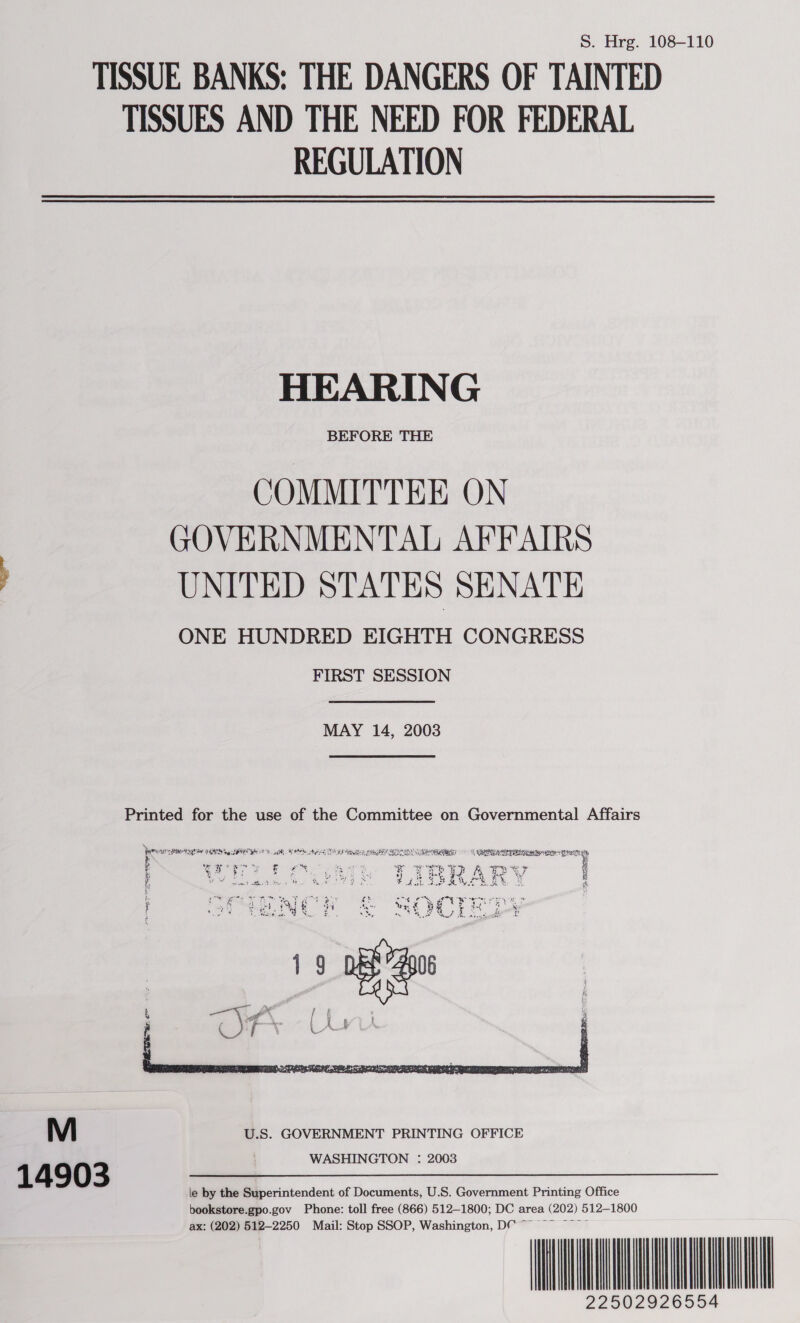 S. Hrg. 108-110 TISSUE BANKS: THE DANGERS OF TAINTED TISSUES AND THE NEED FOR FEDERAL REGULATION HEARING BEFORE THE COMMITTEE ON GOVERNMENTAL AFFAIRS UNITED STATES SENATE ONE HUNDRED EIGHTH CONGRESS FIRST SESSION MAY 14, 2003 Printed for the use of the Committee on Governmental Affairs LOWY SHIN ng SBR AS. sR, SNM Neto OND Hl CU EEN ELEN ESBS INE ER ESTE y A lr i ate $ ye ey “Be yg aE, ee : eer ‘ j ay te fF ease PF PRR AR Y PM eh tins He Ku SF FAL SSAVOR EY 3 is  M U.S. GOVERNMENT PRINTING OFFICE 1 4 9 0 3 WASHINGTON : 2003 le by the Superintendent of Documents, U.S. Government Printing Office bookstore.gpo.gov Phone: toll free (866) 512-1800; DC area (202) 512-1800 A 029   