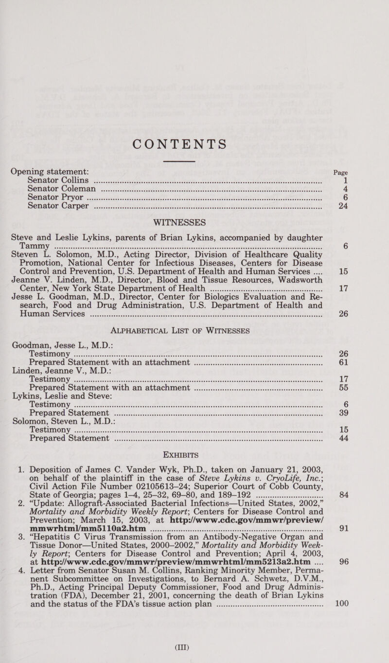 CONTENTS Opening statement: Page BOTBOy CO URING 8.05 sete ele eens baw ARNG s SESE ks Ook HOO 1 DOM OLON COlGUNAM occccacccatettes weentd cies AU eae hes hile sda SAO BLE, BE 4 SOOT PY OR eed dor sasral scbaceuudaatuoarh ths as uohs ROUPEIs oko AE BA eo ec aoe 6 MOMALOR MAP DEE f is.dnds tan cco oil h ee GN, dah, Pe Tes, BELL 24 WITNESSES hte and Leslie Lykins, parents of Brian Lykins, accompanied by daughter PIE oe oes citer sk canc ga west skacasannact tes Siaiaaetehtdcwna es toed dann simu tsasne tits cei comer 6 Steven L. Solomon, M.D., Acting Director, Division of Healthcare Quality Promotion, National Center for Infectious Diseases, Centers for Disease Control and Prevention, U.S. Department of Health and Human Services .... 15 Jeanne V. Linden, M.D., Director, Blood and Tissue Resources, Wadsworth Center, New York State Department of Health 200.0... cceeeessseeeecceeceeeeeeees 17 Jesse L. Goodman, M.D., Director, Center for Biologics Evaluation and Re- search, Food and Drug Administration, U.S. Department of Health and PAUP CE VICC Sos hoc wip eas ec TP hese ees in A Ke I eee 26 ALPHABETICAL LIST OF WITNESSES Goodman, Jesse L., M.D.: EN Rela ARN AO ee RRS AS ee ee RO Ast MR aC 26 Prepared Statement with an attachment ................cc.ccccccccsssssceeseseseeesnereeeeeees 61 Linden, Jeanne V., M.D.: A NNR EN ta uN cS ATi Pel Ra oe Gove scsi aire Sosinds esd eae Deda a 17 Prepared Statement with an attachment ....................&lt;.cceseccesssssssesccocccesecescoaes 55 Lykins, Leslie and Steve: PEC SUTROUY) 5. Boss beset otek edt chi ete ae eel cctaiicbo heindo Ni aden ae taae 6 PCE BONER © GALOMION b; 6505.0 3c LAU hd CR AG Seis La BRA oa 39 Solomon, Steven L., M.D.: MP ROMNIEN che c c eee roc Me cae nas ve va daueiass ts scosovag shea asad esae cies secs teat qanassien doa tatsedaxevics 15 PRC GALOE SLALEINCIEY ii ein irs ites ttiart vette teal cosecreeseseuttccalcedieel isetbnti as elaeecetenk 44 EXHIBITS 1. Deposition of James C. Vander Wyk, Ph.D., taken on January 21, 2003, on behalf of the plaintiff in the case of Steve Lykins v. CryoLife, Inc.; Civil Action File Number 02105613-—24; Superior Court of Cobb County, State of Georgia; pages 1-4, 25-32, 69-80, and 189-192 ....... ee eeeeeee 84 2. “Update: Allograft-Associated Bacterial Infections—United States, 2002,” Mortality and Morbidity Weekly Report; Centers for Disease Control and Prevention; March 15, 2003, at http://www.cdc.gov/mmwr/preview/ pnasewr Intantl/m 5 1 LO AZ DiGi: 052-25 csc ced «ci. sceceudclanesn siniieievcebdnasvedadonssessdebaseesdses 91 3. “Hepatitis C Virus Transmission from an Antibody-Negative Organ and Tissue Donor—United States, 2000-2002,” Mortality and Morbidity Week- ly Report; Centers for Disease Control and Prevention; April 4, 2003, at http://www.cdc.gov/mmwr/preview/mmwrhtml/mm5213a2.htm .... 96 4. Letter from Senator Susan M. Collins, Ranking Minority Member, Perma- nent Subcommittee on Investigations, to Bernard A. Schwetz, D.V.M., Ph.D., Acting Principal Deputy Commissioner, Food and Drug ‘Adminis- tration (FDA), December 21, 2001, concerning the death of Brian Lykins and the status of the FDA’s tissue action PUAN eo? Ade. ebb dese wiities canarSudewns 100 (IIT)