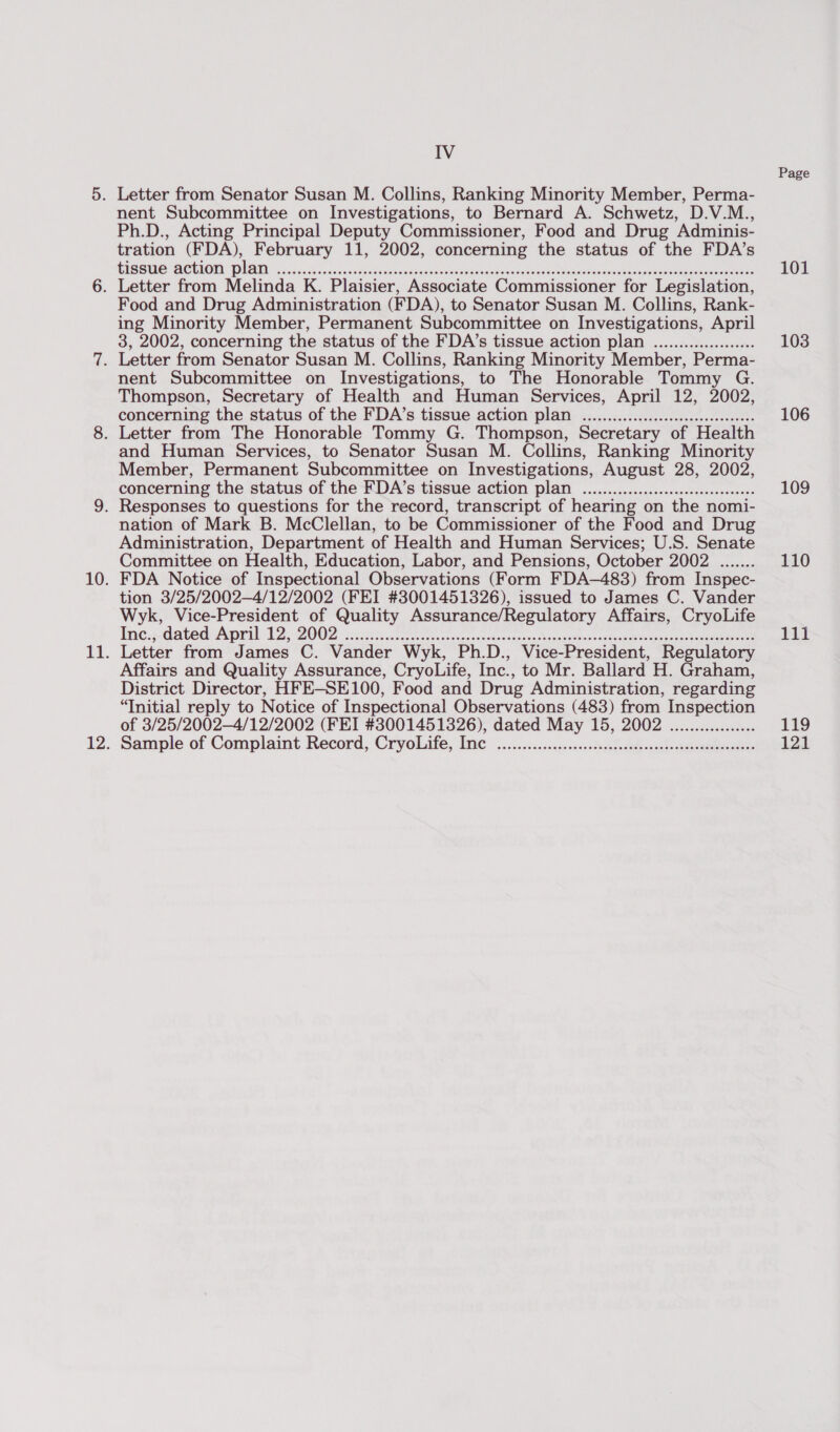 Letter from Senator Susan M. Collins, Ranking Minority Member, Perma- nent Subcommittee on Investigations, to Bernard A. Schwetz, D.V.M., Ph.D., Acting Principal Deputy Commissioner, Food and Drug Adminis- tration (FDA), February 11, 2002, concerning the status of the FDA’s tissue action plan POOR eee HOS e EE EOE EH HEHE EH HEE EE EH EEEESEEE HEHEHE SOOO ESSE ES ESHSEEESEEESHESEEEES ESOS ESSE SES ESES Food and Drug Administration (FDA), to Senator Susan M. Collins, Rank- ing Minority Member, Permanent Subcommittee on Investigations, April 3, 2002, concerning the status of the FDA’s tissue action plan weer eesecscesseseoee nent Subcommittee on Investigations, to The Honorable Tommy G. Thompson, Secretary of Health and Human Services, April 12, 2002, concerning the status of the FDA’s tissue action plan emer ere ereseresseeseseseeseeese and Human Services, to Senator Susan M. Collins, Ranking Minority Member, Permanent Subcommittee on Investigations, August 28, 2002, concerning the status of the FDA’s tissue action plan Seem ee oe ereseeressesessesscessees nation of Mark B. McClellan, to be Commissioner of the Food and Drug Administration, Department of Health and Human Services; U.S. Senate Committee on Health, Education, Labor, and Pensions, October 2002 ....... FDA Notice of Inspectional Observations (Form FDA-483) from Inspec- tion 3/25/2002—4/12/2002 (FEI #3001451326), issued to James C. Vander Wyk, Vice-President of Quality Assurance/Regulatory Affairs, CryoLife Eng: GapodAgril: Ty. 2002 eset oes socce eretousandeces Capen uaneeoagtvaceisacayaiae tea eees Letter from James C. Vander Wyk, Ph.D., Vice-President, Regulatory Affairs and Quality Assurance, CryoLife, Inc., to Mr. Ballard H. Graham, District Director, HFE—SE100, Food and Drug Administration, regarding “Initial reply to Notice of Inspectional Observations (483) from Inspection of 3/25/2002—4/12/2002 (FEI #3001451326), dated May 15, 2002 Sample of Complaint Record, CryoLife, Inc teerececescscossccs SOPOT O SHES HOSES EEE SEE SESE SESE ESOS ES EE EEESSEEEOS Page 101 103 106 109 110 tit