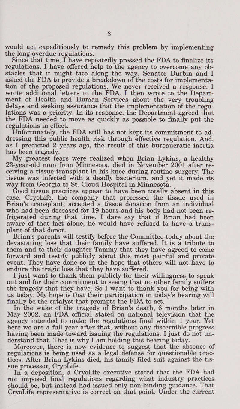 would act expeditiously to remedy this problem by implementing the long-overdue regulations. Since that time, I have repeatedly pressed the FDA to finalize its regulations. I have offered help to the agency to overcome any ob- stacles that it might face along the way. Senator Durbin and I asked the FDA to provide a breakdown of the costs for implementa- tion of the proposed regulations. We never received a response. I wrote additional letters to the FDA. I then wrote to the Depart- ment of Health and Human Services about the very troubling delays and seeking assurance that the implementation of the regu- lations was a priority. In its response, the Department agreed that the FDA needed to move as quickly as possible to finally put the regulations in effect. Unfortunately, the FDA still has not kept its commitment to ad- dressing this public health risk through effective regulation. And, as I predicted 2 years ago, the result of this bureaucratic inertia has been tragedy. My greatest fears were realized when Brian Lykins, a healthy 23-year-old man from Minnesota, died in November 2001 after re- ceiving a tissue transplant in his knee during routine surgery. The tissue was infected with a deadly bacterium, and yet it made its way from Georgia to St. Cloud Hospital in Minnesota. Good tissue practices appear to have been totally absent in this case. CryoLife, the company that processed the tissue used in Brian’s transplant, accepted a tissue donation from an individual who had been deceased for 19 hours and his body had not been re- frigerated during that time. I dare say that if Brian had been aware of that fact alone, he would have refused to have a trans- plant of that donor. Brian’s parents will testify before the Committee today about the devastating loss that their family have suffered. It is a tribute to them and to their daughter Tammy that they have agreed to come forward and testify publicly about this most painful and private event. They have done so in the hope that others will not have to endure the tragic loss that they have suffered. I just want to thank them publicly for their willingness to speak out and for their commitment to seeing that no other family suffers the tragedy that they have. So I want to thank you for being with us today. My hope is that their participation in today’s hearing will finally be the catalyst that prompts the FDA to act. In the wake of the tragedy of Brian’s death, 6 months later in May 2002, an FDA official stated on national television that the agency intended to make the regulations final within 1 year. Yet here we are a full year after that, without any discernible progress having been made toward issuing the regulations. I just do not un- derstand that. That is why I am holding this hearing today. Moreover, there is now evidence to suggest that the absence of regulations is being used as a legal defense for questionable prac- tices. After Brian Lykins died, his family filed suit against the tis- sue processor, CryoLife. In a deposition, a CryoLife executive stated that the FDA had not imposed final regulations regarding what industry practices should be, but instead had issued only non-binding guidance. That CryoLife representative is correct on that point. Under the current