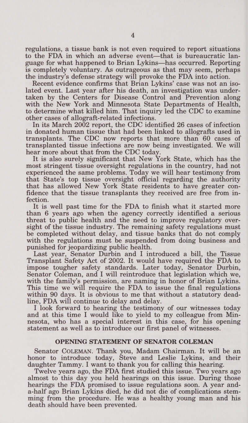 regulations, a tissue bank is not even required to report situations to the FDA in which an adverse event—that is bureaucratic lan- guage for what happened to Brian Lykins—has occurred. Reporting is completely voluntary. As outrageous as that may seem, perhaps the industry’s defense strategy will provoke the FDA into action. Recent evidence confirms that Brian Lykins’ case was not an iso- lated event. Last year after his death, an investigation was under- taken by the Centers for Disease Control and Prevention along with the New York and Minnesota State Departments of Health, to determine what killed him. That inquiry led the CDC to examine other cases of allograft-related infections. In its March 2002 report, the CDC identified 26 cases of infection in donated human tissue that had been linked to allografts used in transplants. The CDC now reports that more than 60 cases of transplanted tissue infections are now being investigated. We will hear more about that from the CDC today. It is also surely significant that New York State, which has the most stringent tissue oversight regulations in the country, had not experienced the same problems. Today we will hear testimony from that State’s top tissue oversight official regarding the authority that has allowed New York State residents to have greater con- ane that the tissue transplants they received are free from in- ection. It is well past time for the FDA to finish what it started more than 6 years ago when the agency correctly identified a serious threat to public health and the need to improve regulatory over- sight of the tissue industry. The remaining safety regulations must be completed without delay, and tissue banks that do not comply with the regulations must be suspended from doing business and punished for jeopardizing public health. Last year, Senator Durbin and I introduced a bill, the Tissue Transplant Safety Act of 2002. It would have required the FDA to impose tougher safety standards. Later today, Senator Durbin, Senator Coleman, and I will reintroduce that legislation which we, with the family’s permission, are naming in honor of Brian Lykins. This time we will require the FDA to issue the final regulations within 90 days. It is obvious to me that without a statutory dead- line, FDA will continue to delay and delay. I look forward to hearing the testimony of our witnesses today and at this time I would like to yield to my colleague from Min- nesota, who has a special interest in this case, for his opening statement as well as to introduce our first panel of witnesses. OPENING STATEMENT OF SENATOR COLEMAN Senator COLEMAN. Thank you, Madam Chairman. It will be an honor to introduce today, Steve and Leslie Lykins, and their daughter Tammy. I want to thank you for calling this hearing. Twelve years ago, the FDA first studied this issue. Two years ago almost to this day you held hearings on this issue. During those hearings the FDA promised to issue regulations soon. A year and- a-half ago Brian Lykins died, he did not die of complications stem- ming from the procedure. He was a healthy young man and his death should have been prevented.