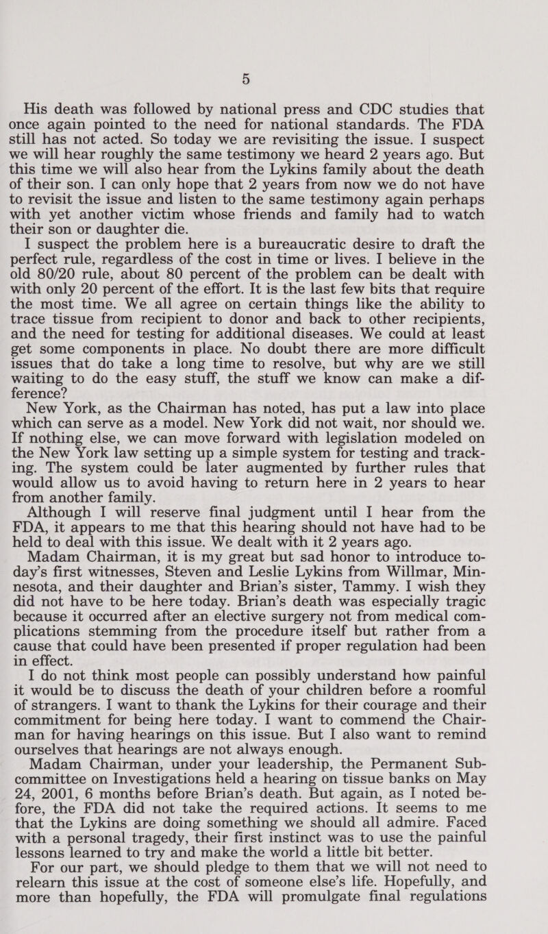 His death was followed by national press and CDC studies that once again pointed to the need for national standards. The FDA still has not acted. So today we are revisiting the issue. I suspect we will hear roughly the same testimony we heard 2 years ago. But this time we will also hear from the Lykins family about the death of their son. I can only hope that 2 years from now we do not have to revisit the issue and listen to the same testimony again perhaps with yet another victim whose friends and family had to watch their son or daughter die. I suspect the problem here is a bureaucratic desire to draft the erfect rule, regardless of the cost in time or lives. I believe in the old 80/20 rule, about 80 percent of the problem can be dealt with with only 20 percent of the effort. It is the last few bits that require the most time. We all agree on certain things like the ability to trace tissue from recipient to donor and back to other recipients, and the need for testing for additional diseases. We could at least get some components in place. No doubt there are more difficult issues that do take a long time to resolve, but why are we still waiting to do the easy stuff, the stuff we know can make a dif- ference? New York, as the Chairman has noted, has put a law into place which can serve as a model. New York did not wait, nor should we. If nothing else, we can move forward with legislation modeled on the New York law setting up a simple system for testing and track- ing. The system could be later augmented by further rules that would allow us to avoid having to return here in 2 years to hear from another family. Although I will reserve final judgment until I hear from the FDA, it appears to me that this hearing should not have had to be held to deal with this issue. We dealt with it 2 years ago. Madam Chairman, it is my great but sad honor to introduce to- day’s first witnesses, Steven and Leslie Lykins from Willmar, Min- nesota, and their daughter and Brian’s sister, Tammy. I wish they did not have to be here today. Brian’s death was especially tragic because it occurred after an elective surgery not from medical com- plications stemming from the procedure itself but rather from a cause that could have been presented if proper regulation had been in effect. I do not think most people can possibly understand how painful it would be to discuss the death of your children before a roomful of strangers. I want to thank the Lykins for their courage and their commitment for being here today. I want to commend the Chair- man for having hearings on this issue. But I also want to remind ourselves that hearings are not always enough. Madam Chairman, under your leadership, the Permanent Sub- committee on Investigations held a hearing on tissue banks on May 24, 2001, 6 months before Brian’s death. But again, as I noted be- fore, the FDA did not take the required actions. It seems to me that the Lykins are doing something we should all admire. Faced with a personal tragedy, their first instinct was to use the painful lessons learned to try and make the world a little bit better. For our part, we should pledge to them that we will not need to relearn this issue at the cost of someone else’s life. Hopefully, and more than hopefully, the FDA will promulgate final regulations