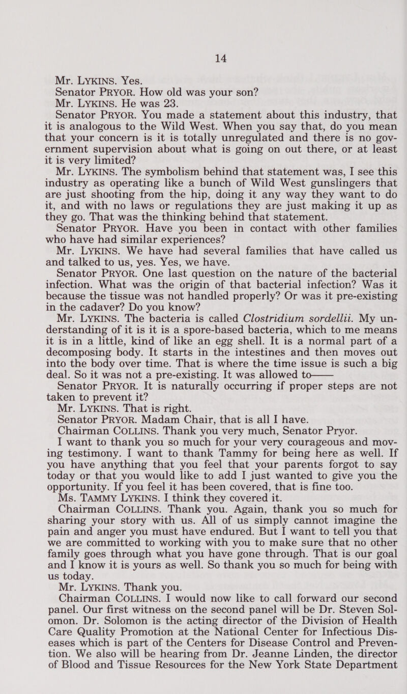 Mr. LYKINS. Yes. Senator PRYOR. How old was your son? Mr. LYKINS. He was 23. Senator PRYOR. You made a statement about this industry, that it is analogous to the Wild West. When you say that, do you mean that your concern is it is totally unregulated and there is no gov- ernment supervision about what is going on out there, or at least it is very limited? Mr. LYKINS. The symbolism behind that statement was, I see this industry as operating like a bunch of Wild West gunslingers that are just shooting from the hip, doing it any way they want to do it, and with no laws or regulations they are just making it up as they go. That was the thinking behind that statement. Senator PRYOR. Have you been in contact with other families who have had similar experiences? Mr. LYKINS. We have had several families that have called us and talked to us, yes. Yes, we have. Senator PRYOR. One last question on the nature of the bacterial infection. What was the origin of that bacterial infection? Was it because the tissue was not handled properly? Or was it pre-existing in the cadaver? Do you know? Mr. LYKINS. The bacteria is called Clostridium sordellii. My un- derstanding of it is it is a spore-based bacteria, which to me means it is in a little, kind of like an egg shell. It is a normal part of a decomposing body. It starts in the intestines and then moves out into the body over time. That is where the time issue is such a big deal. So it was not a pre-existing. It was allowed to—— Senator Pryor. It is naturally occurring if proper steps are not taken to prevent it? Mr. LYKINS. That is right. Senator PRYOR. Madam Chair, that is all I have. Chairman COLLINS. Thank you very much, Senator Pryor. I want to thank you so much for your very courageous and mov- ing testimony. I want to thank Tammy for being here as well. If you have anything that you feel that your parents forgot to say today or that you would like to add I just wanted to give you the opportunity. If you feel it has been covered, that is fine too. Ms. TAMMY LYKINS. I think they covered it. Chairman COLLINS. Thank you. Again, thank you so much for sharing your story with us. All of us simply cannot imagine the pain and anger you must have endured. But I want to tell you that we are committed to working with you to make sure that no other family goes through what you have gone through. That is our goal and I know it is yours as well. So thank you so much for being with us today. Mr. LYKINS. Thank you. Chairman COLLINS. I would now like to call forward our second panel. Our first witness on the second panel will be Dr. Steven Sol- omon. Dr. Solomon is the acting director of the Division of Health Care Quality Promotion at the National Center for Infectious Dis- eases which is part of the Centers for Disease Control and Preven- tion. We also will be hearing from Dr. Jeanne Linden, the director of Blood and Tissue Resources for the New York State Department