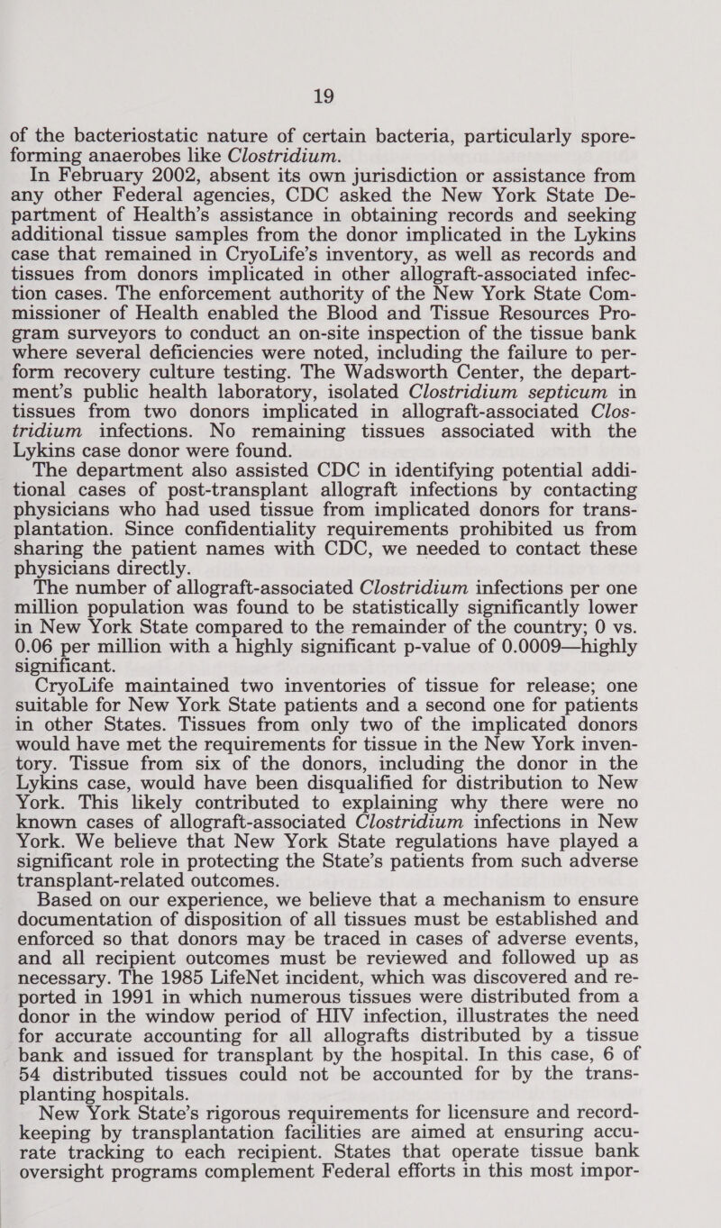 of the bacteriostatic nature of certain bacteria, particularly spore- forming anaerobes like Clostridium. In February 2002, absent its own jurisdiction or assistance from any other Federal agencies, CDC asked the New York State De- partment of Health’s assistance in obtaining records and seeking additional tissue samples from the donor implicated in the Lykins case that remained in CryoLife’s inventory, as well as records and tissues from donors implicated in other allograft-associated infec- tion cases. The enforcement authority of the New York State Com- missioner of Health enabled the Blood and Tissue Resources Pro- gram surveyors to conduct an on-site inspection of the tissue bank where several deficiencies were noted, including the failure to per- form recovery culture testing. The Wadsworth Center, the depart- ment’s public health laboratory, isolated Clostridium septicum in tissues from two donors implicated in allograft-associated Clos- tridium infections. No remaining tissues associated with the Lykins case donor were found. The department also assisted CDC in identifying potential addi- tional cases of post-transplant allograft infections by contacting physicians who had used tissue from implicated donors for trans- plantation. Since confidentiality requirements prohibited us from sharing the patient names with CDC, we needed to contact these physicians directly. The number of allograft-associated Clostridium infections per one million population was found to be statistically significantly lower in New York State compared to the remainder of the country; 0 vs. 0.06 per million with a highly significant p-value of 0.0009—highly significant. CryoLife maintained two inventories of tissue for release; one suitable for New York State patients and a second one for patients in other States. Tissues from only two of the implicated donors would have met the requirements for tissue in the New York inven- tory. Tissue from six of the donors, including the donor in the Lykins case, would have been disqualified for distribution to New York. This likely contributed to explaining why there were no known cases of allograft-associated Clostridium infections in New York. We believe that New York State regulations have played a significant role in protecting the State’s patients from such adverse transplant-related outcomes. Based on our experience, we believe that a mechanism to ensure documentation of disposition of all tissues must be established and enforced so that donors may be traced in cases of adverse events, and all recipient outcomes must be reviewed and followed up as necessary. The 1985 LifeNet incident, which was discovered and re- ported in 1991 in which numerous tissues were distributed from a donor in the window period of HIV infection, illustrates the need for accurate accounting for all allografts distributed by a tissue bank and issued for transplant by the hospital. In this case, 6 of 54 distributed tissues could not be accounted for by the trans- planting hospitals. New York State’s rigorous requirements for licensure and record- keeping by transplantation facilities are aimed at ensuring accu- rate tracking to each recipient. States that operate tissue bank oversight programs complement Federal efforts in this most impor-