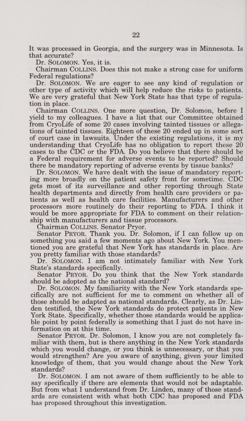 It was processed in Georgia, and the surgery was in Minnesota. Is that accurate? Dr. SOLOMON. Yes, it is. Chairman COLLINS. Does this not make a strong case for uniform Federal regulations? Dr. SOLOMON. We are eager to see any kind of regulation or other type of activity which will help reduce the risks to patients. We are very grateful that New York State has that type of regula- tion in place. Chairman COLLINS. One more question, Dr. Solomon, before I yield to my colleagues. I have a list that our Committee obtained from CryoLife of some 20 cases involving tainted tissues or allega- tions of tainted tissues. Eighteen of these 20 ended up in some sort of court case in lawsuits. Under the existing regulations, it is my understanding that CryoLife has no obligation to report these 20 cases to the CDC or the FDA. Do you believe that there should be a Federal requirement for adverse events to be reported? Should there be mandatory reporting of adverse events by tissue banks? Dr. SOLOMON. We have dealt with the issue of mandatory report- ing more broadly on the patient safety front for sometime. CDC gets most of its surveillance and other reporting through State health departments and directly from health care providers or pa- tients as well as health care facilities. Manufacturers and other processors more routinely do their reporting to FDA. I think it would be more appropriate for FDA to comment on their relation- ship with manufacturers and tissue processors. Chairman COLLINS. Senator Pryor. Senator Pryor. Thank you. Dr. Solomon, if I can follow up on something you said a few moments ago about New York. You men- tioned you are grateful that New York has standards in place. Are you pretty familiar with those standards? Dr. SOLOMON. I am not intimately familiar with New York State’s standards specifically. Senator Pryor. Do you think that the New York standards should be adopted as the national standard? Dr. SOLOMON. My familiarity with the New York standards spe- cifically are not sufficient for me to comment on whether all of those should be adapted as national standards. Clearly, as Dr. Lin- den testified, the New York standards do protect patients in New York State. Specifically, whether those standards would be applica- ble point by point federally is something that I just do not have in- formation on at this time. Senator Pryor. Dr. Solomon, I know you are not completely fa- miliar with them, but is there anything in the New York standards which you would change, or you think is unnecessary, or that you would strengthen? Are you aware of anything, given your limited knowledge of them, that you would change about the New York standards? Dr. SOLOMON. I am not aware of them sufficiently to be able to say specifically if there are elements that would not be adaptable. But from what I understand from Dr. Linden, many of those stand- ards are consistent with what both CDC has proposed and FDA has proposed throughout this investigation.