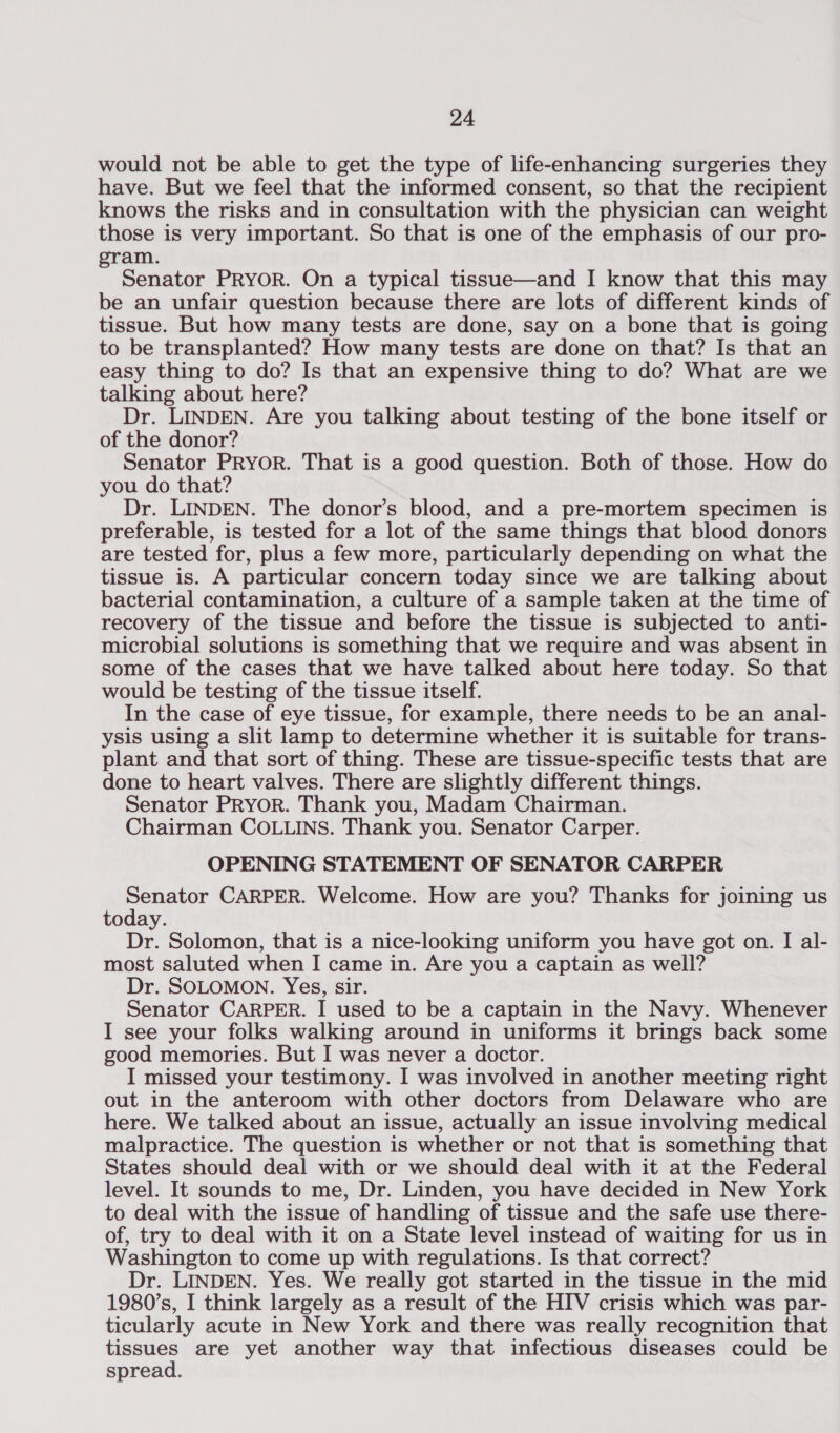 would not be able to get the type of life-enhancing surgeries they have. But we feel that the informed consent, so that the recipient knows the risks and in consultation with the physician can weight those is very important. So that is one of the emphasis of our pro- gram. Senator PRYOR. On a typical tissue—and I know that this may be an unfair question because there are lots of different kinds of tissue. But how many tests are done, say on a bone that is going to be transplanted? How many tests are done on that? Is that an easy thing to do? Is that an expensive thing to do? What are we talking about here? Dr. LINDEN. Are you talking about testing of the bone itself or of the donor? Senator PRyor. That is a good question. Both of those. How do you do that? Dr. LINDEN. The donor’s blood, and a pre-mortem specimen is preferable, is tested for a lot of the same things that blood donors are tested for, plus a few more, particularly depending on what the tissue is. A particular concern today since we are talking about bacterial contamination, a culture of a sample taken at the time of recovery of the tissue and before the tissue is subjected to anti- microbial solutions is something that we require and was absent in some of the cases that we have talked about here today. So that would be testing of the tissue itself. In the case of eye tissue, for example, there needs to be an anal- ysis using a slit lamp to determine whether it is suitable for trans- plant and that sort of thing. These are tissue-specific tests that are done to heart valves. There are slightly different things. Senator PRYOR. Thank you, Madam Chairman. Chairman COLLINS. Thank you. Senator Carper. OPENING STATEMENT OF SENATOR CARPER Senator CARPER. Welcome. How are you? Thanks for joining us today. Dr. Solomon, that is a nice-looking uniform you have got on. I al- most saluted when I came in. Are you a captain as well? Dr. SOLOMON. Yes, sir. Senator CARPER. I used to be a captain in the Navy. Whenever I see your folks walking around in uniforms it brings back some good memories. But I was never a doctor. I missed your testimony. I was involved in another meeting right out in the anteroom with other doctors from Delaware who are here. We talked about an issue, actually an issue involving medical malpractice. The question is whether or not that is something that States should deal with or we should deal with it at the Federal level. It sounds to me, Dr. Linden, you have decided in New York to deal with the issue of handling of tissue and the safe use there- of, try to deal with it on a State level instead of waiting for us in Washington to come up with regulations. Is that correct? Dr. LINDEN. Yes. We really got started in the tissue in the mid 1980’s, I think largely as a result of the HIV crisis which was par- ticularly acute in New York and there was really recognition that tissues are yet another way that infectious diseases could be spread.