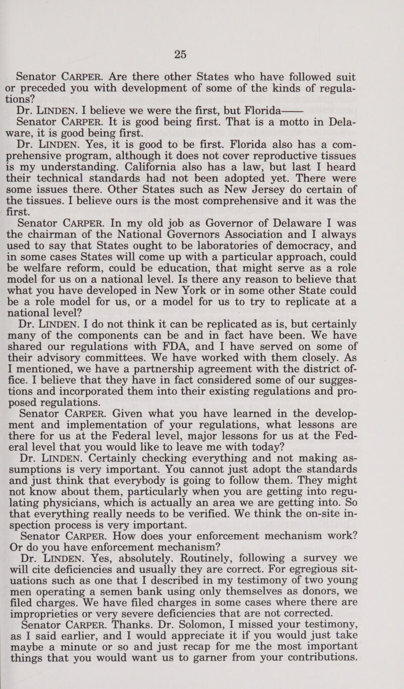 Senator CARPER. Are there other States who have followed suit or Biptaded you with development of some of the kinds of regula- tions’? Dr. LINDEN. I believe we were the first, but Florida—— Senator CARPER. It is good being first. That is a motto in Dela- ware, it is good being first. Dr. LINDEN. Yes, it is good to be first. Florida also has a com- prehensive program, although it does not cover reproductive tissues is my understanding. California also has a law, but last I heard their technical standards had not been adopted yet. There were some issues there. Other States such as New Jersey do certain of the tissues. I believe ours is the most comprehensive and it was the first. Senator CARPER. In my old job as Governor of Delaware I was the chairman of the National Governors Association and I always used to say that States ought to be laboratories of democracy, and in some cases States will come up with a particular approach, could be welfare reform, could be education, that might serve as a role model for us on a national level. Is there any reason to believe that what you have developed in New York or in some other State could be a role model for us, or a model for us to try to replicate at a national level? : Dr. LINDEN. I do not think it can be replicated as is, but certainly many of the components can be and in fact have been. We have shared our regulations with FDA, and I have served on some of their advisory committees. We have worked with them closely. As I mentioned, we have a partnership agreement with the district of- fice. I believe that they have in fact considered some of our sugges- tions and incorporated them into their existing regulations and pro- posed regulations. Senator CARPER. Given what you have learned in the develop- ment and implementation of your regulations, what lessons are there for us at the Federal level, major lessons for us at the Fed- eral level that you would like to leave me with today? Dr. LINDEN. Certainly checking everything and not making as- sumptions is very important. You cannot just adopt the standards and just think that everybody is going to follow them. They might not know about them, particularly when you are getting into regu- lating physicians, which is actually an area we are getting into. So that everything really needs to be verified. We think the on-site in- spection process is very important. Senator CARPER. How does your enforcement mechanism work? Or do you have enforcement mechanism? Dr. LINDEN. Yes, absolutely. Routinely, following a survey we will cite deficiencies and usually they are correct. For egregious sit- uations such as one that I described in my testimony of two young men operating a semen bank using only themselves as donors, we filed charges. We have filed charges in some cases where there are improprieties or very severe deficiencies that are not corrected. Senator CARPER. Thanks. Dr. Solomon, I missed your testimony, as I said earlier, and I would appreciate it if you would just take maybe a minute or so and just recap for me the most important things that you would want us to garner from your contributions.