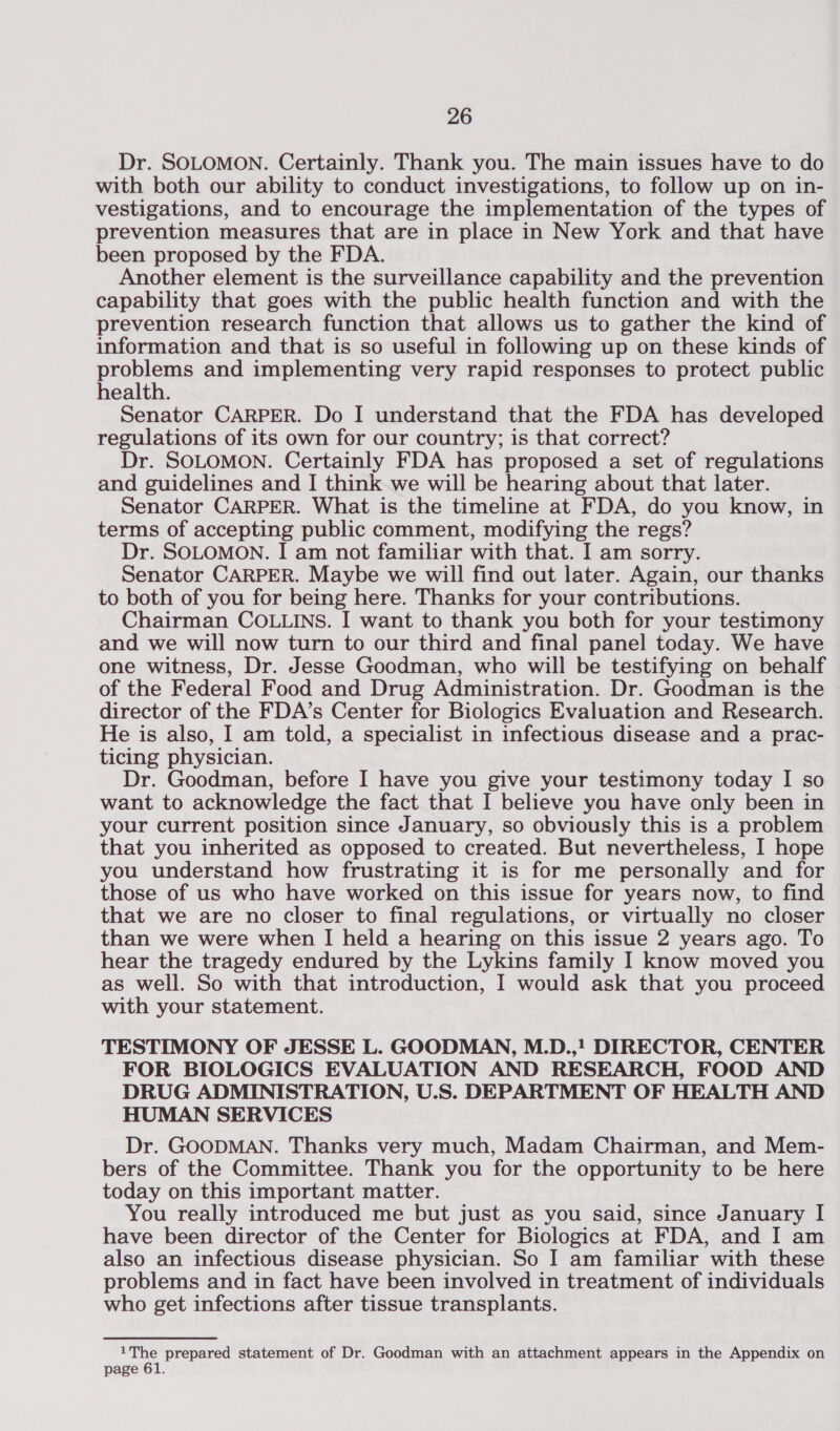 Dr. SOLOMON. Certainly. Thank you. The main issues have to do with both our ability to conduct investigations, to follow up on in- vestigations, and to encourage the implementation of the types of prevention measures that are in place in New York and that have been proposed by the FDA. Another element is the surveillance capability and the prevention capability that goes with the public health function and with the prevention research function that allows us to gather the kind of information and that is so useful in following up on these kinds of problems and implementing very rapid responses to protect public health. Senator CARPER. Do I understand that the FDA has developed regulations of its own for our country; is that correct? Dr. SOLOMON. Certainly FDA has proposed a set of regulations and guidelines and I think we will be hearing about that later. Senator CARPER. What is the timeline at FDA, do you know, in terms of accepting public comment, modifying the regs? Dr. SOLOMON. I am not familiar with that. I am sorry. Senator CARPER. Maybe we will find out later. Again, our thanks to both of you for being here. Thanks for your contributions. Chairman COLLINS. I want to thank you both for your testimony and we will now turn to our third and final panel today. We have one witness, Dr. Jesse Goodman, who will be testifying on behalf of the Federal Food and Drug Administration. Dr. Goodman is the director of the FDA’s Center for Biologics Evaluation and Research. He is also, I am told, a specialist in infectious disease and a prac- ticing physician. Dr. Goodman, before I have you give your testimony today I so want to acknowledge the fact that I believe you have only been in your current position since January, so obviously this is a problem that you inherited as opposed to created. But nevertheless, I hope you understand how frustrating it is for me personally and for those of us who have worked on this issue for years now, to find that we are no closer to final regulations, or virtually no closer than we were when I held a hearing on this issue 2 years ago. To hear the tragedy endured by the Lykins family I know moved you as well. So with that introduction, I would ask that you proceed with your statement. TESTIMONY OF JESSE L. GOODMAN, M.D.,! DIRECTOR, CENTER FOR BIOLOGICS EVALUATION AND RESEARCH, FOOD AND DRUG ADMINISTRATION, U.S. DEPARTMENT OF HEALTH AND HUMAN SERVICES Dr. GOODMAN. Thanks very much, Madam Chairman, and Mem- bers of the Committee. Thank you for the opportunity to be here today on this important matter. You really introduced me but just as you said, since January I have been director of the Center for Biologics at FDA, and I am also an infectious disease physician. So I am familiar with these problems and in fact have been involved in treatment of individuals who get infections after tissue transplants. 1The prepared statement of Dr. Goodman with an attachment appears in the Appendix on page 61.