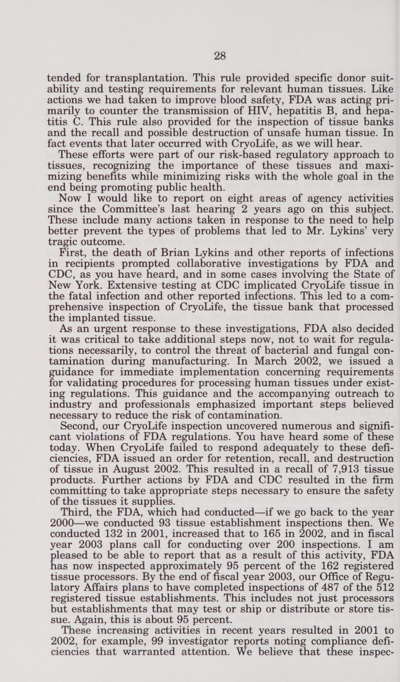 tended for transplantation. This rule provided specific donor suit- ability and testing requirements for relevant human tissues. Like actions we had taken to improve blood safety, FDA was acting pri- marily to counter the transmission of HIV, hepatitis B, and hepa- titis C. This rule also provided for the inspection of tissue banks and the recall and possible destruction of unsafe human tissue. In fact events that later occurred with CryoLife, as we will hear. These efforts were part of our risk-based regulatory approach to tissues, recognizing the importance of these tissues and maxi- mizing benefits while minimizing risks with the whole goal in the end being promoting public health. Now I would like to report on eight areas of agency activities since the Committee’s last hearing 2 years ago on this subject. These include many actions taken in response to the need to help better prevent the types of problems that led to Mr. Lykins’ very tragic outcome. First, the death of Brian Lykins and other reports of infections in recipients prompted collaborative investigations by FDA and CDC, as you have heard, and in some cases involving the State of New York. Extensive testing at CDC implicated CryoLife tissue in the fatal infection and other reported infections. This led to a com- prehensive inspection of CryoLife, the tissue bank that processed the implanted tissue. As an urgent response to these investigations, FDA also decided it was critical to take additional steps now, not to wait for regula- tions necessarily, to control the threat of bacterial and fungal con- tamination during manufacturing. In March 2002, we issued a guidance for immediate implementation concerning requirements for validating procedures for processing human tissues under exist- ing regulations. This guidance and the accompanying outreach to industry and professionals emphasized important steps believed necessary to reduce the risk of contamination. Second, our CryoLife inspection uncovered numerous and signifi- cant violations of FDA regulations. You have heard some of these today. When CryoLife failed to respond adequately to these defi- ciencies, FDA issued an order for retention, recall, and destruction of tissue in August 2002. This resulted in a recall of 7,913 tissue products. Further actions by FDA and CDC resulted in the firm committing to take appropriate steps necessary to ensure the safety of the tissues it supplies. Third, the FDA, which had conducted—if we go back to the year 2000—we conducted 93 tissue establishment inspections then. We conducted 132 in 2001, increased that to 165 in 2002, and in fiscal year 2003 plans call for conducting over 200 inspections. I am pleased to be able to report that as a result of this activity, FDA has now inspected approximately 95 percent of the 162 registered tissue processors. By the end of fiscal year 2003, our Office of Regu- latory Affairs plans to have completed inspections of 487 of the 512 registered tissue establishments. This includes not just processors but establishments that may test or ship or distribute or store tis- sue. Again, this is about 95 percent. These increasing activities in recent years resulted in 2001 to 2002, for example, 99 investigator reports noting compliance defi- ciencies that warranted attention. We believe that these inspec-