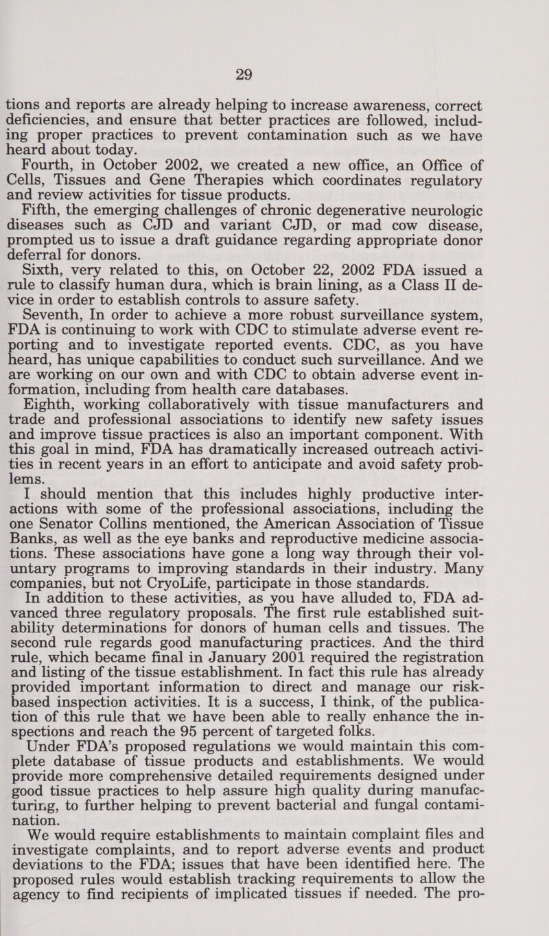 tions and reports are already helping to increase awareness, correct deficiencies, and ensure that better practices are followed, includ- ing proper practices to prevent contamination such as we have heard about today. Fourth, in October 2002, we created a new office, an Office of Cells, Tissues and Gene Therapies which coordinates regulatory and review activities for tissue products. Fifth, the emerging challenges of chronic degenerative neurologic diseases such as CJD and variant CJD, or mad cow disease, prompted us to issue a draft guidance regarding appropriate donor deferral for donors. Sixth, very related to this, on October 22, 2002 FDA issued a rule to classify human dura, which is brain lining, as a Class II de- vice in order to establish controls to assure safety. Seventh, In order to achieve a more robust surveillance system, FDA is continuing to work with CDC to stimulate adverse event re- porting and to investigate reported events. CDC, as you have heard, has unique capabilities to conduct such surveillance. And we are working on our own and with CDC to obtain adverse event in- formation, including from health care databases. Eighth, working collaboratively with tissue manufacturers and trade and professional associations to identify new safety issues and improve tissue practices is also an important component. With this goal in mind, FDA has dramatically increased outreach activi- ee in recent years in an effort to anticipate and avoid safety prob- ems. I should mention that this includes highly productive inter- actions with some of the professional associations, including the one Senator Collins mentioned, the American Association of Tissue Banks, as well as the eye banks and reproductive medicine associa- tions. These associations have gone a long way through their vol- untary programs to improving standards in their industry. Many companies, but not CryoLife, participate in those standards. In addition to these activities, as you have alluded to, FDA ad- vanced three regulatory proposals. The first rule established suit- ability determinations for donors of human cells and tissues. The second rule regards good manufacturing practices. And the third rule, which became final in January 2001 required the registration and listing of the tissue establishment. In fact this rule has already provided important information to direct and manage our risk- based inspection activities. It is a success, I think, of the publica- tion of this rule that we have been able to really enhance the in- spections and reach the 95 percent of targeted folks. Under FDA’s proposed regulations we would maintain this com- plete database of tissue products and establishments. We would provide more comprehensive detailed requirements designed under good tissue practices to help assure high quality during manufac- turing, to further helping to prevent bacterial and fungal contami- nation. We would require establishments to maintain complaint files and investigate complaints, and to report adverse events and product deviations to the FDA; issues that have been identified here. The proposed rules would establish tracking requirements to allow the agency to find recipients of implicated tissues if needed. The pro-