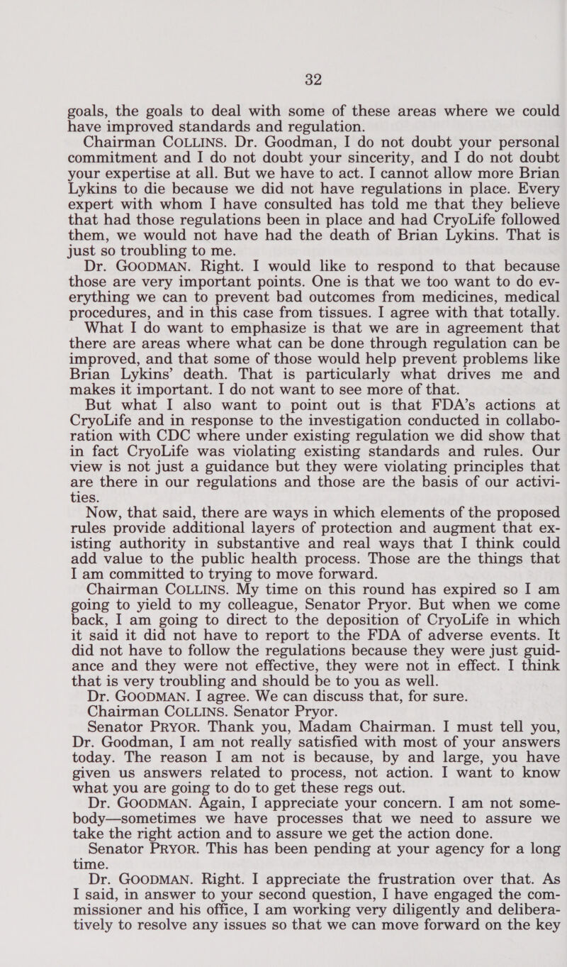 goals, the goals to deal with some of these areas where we could have improved standards and regulation. Chairman COLLINS. Dr. Goodman, I do not doubt your personal commitment and I do not doubt your sincerity, and I do not doubt your expertise at all. But we have to act. I cannot allow more Brian Lykins to die because we did not have regulations in place. Every expert with whom I have consulted has told me that they believe that had those regulations been in place and had CryoLife followed them, we would not have had the death of Brian Lykins. That is just so troubling to me. Dr. GOODMAN. Right. I would like to respond to that because those are very important points. One is that we too want to do ev- erything we can to prevent bad outcomes from medicines, medical procedures, and in this case from tissues. I agree with that totally. What I do want to emphasize is that we are in agreement that there are areas where what can be done through regulation can be improved, and that some of those would help prevent problems like Brian Lykins’ death. That is particularly what drives me and makes it important. I do not want to see more of that. But what I also want to point out is that FDA’s actions at CryoLife and in response to the investigation conducted in collabo- ration with CDC where under existing regulation we did show that in fact CryoLife was violating existing standards and rules. Our view is not just a guidance but they were violating principles that are there in our regulations and those are the basis of our activi- ties. Now, that said, there are ways in which elements of the proposed rules provide additional layers of protection and augment that ex- isting authority in substantive and real ways that I think could add value to the public health process. Those are the things that I am committed to trying to move forward. Chairman COLLINS. My time on this round has expired so I am going to yield to my colleague, Senator Pryor. But when we come back, I am going to direct to the deposition of CryoLife in which it said it did not have to report to the FDA of adverse events. It did not have to follow the regulations because they were just guid- ance and they were not effective, they were not in effect. I think that is very troubling and should be to you as well. Dr. GOODMAN. I agree. We can discuss that, for sure. Chairman COLLINS. Senator Pryor. Senator PRYoR. Thank you, Madam Chairman. I must tell you, Dr. Goodman, I am not really satisfied with most of your answers today. The reason I am not is because, by and large, you have given us answers related to process, not action. I want to know what you are going to do to get these regs out. Dr. GOODMAN. Again, I appreciate your concern. I am not some- body—sometimes we have processes that we need to assure we take the right action and to assure we get the action done. Senator PRYOR. This has been pending at your agency for a long time. Dr. GOODMAN. Right. I appreciate the frustration over that. As I said, in answer to your second question, I have engaged the com- missioner and his office, I am working very diligently and delibera- tively to resolve any issues so that we can move forward on the key