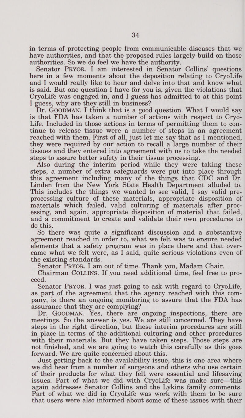 in terms of protecting people from communicable diseases that we have authorities, and that the proposed rules largely build on those authorities. So we do feel we have the authority. Senator PRyor. I am interested in Senator Collins’ questions here in a few moments about the deposition relating to CryoLife and I would really like to hear and delve into that and know what is said. But one question I have for you is, given the violations that CryoLife was engaged in, and I guess has admitted to at this point I guess, why are they still in business? Dr. GOODMAN. I think that is a good question. What I would say is that FDA has taken a number of actions with respect to Cryo- Life. Included in those actions in terms of permitting them to con- tinue to release tissue were a number of steps in an agreement reached with them. First of all, just let me say that as I mentioned, they were required by our action to recall a large number of their tissues and they entered into agreement with us to take the needed steps to assure better safety in their tissue processing. Also during the interim period while they were taking these steps, a number of extra safeguards were put into place through this agreement including many of the things that CDC and Dr. Linden from the New York State Health Department alluded to. This includes the things we wanted to see valid, I say valid pre- processing culture of these materials, appropriate disposition of materials which failed, valid culturing of materials after proc- essing, and again, appropriate disposition of material that failed, and a commitment to create and validate their own procedures to do this. So there was quite a significant discussion and a substantive agreement reached in order to, what we felt was to ensure needed elements that a safety program was in place there and that over- came what we felt were, as I said, quite serious violations even of the existing standards. Senator PRYyorR. I am out of time. Thank you, Madam Chair. Chairman COLLINS. If you need additional time, feel free to pro- ceed. Senator Pryor. I was just going to ask with regard to CryoLife, as part of the agreement that the agency reached with this com- pany, is there an ongoing monitoring to assure that the FDA has assurance that they are complying? Dr. GOODMAN. Yes, there are ongoing inspections, there are meetings. So the answer is yes. We are still concerned. They have steps in the right direction, but these interim procedures are still in place in terms of the additional culturing and other procedures with their materials. But they have taken steps. Those steps are not finished, and we are going to watch this carefully as this goes forward. We are quite concerned about this. Just getting back to the availability issue, this is one area where we did hear from a number of surgeons and others who use certain of their products for what they felt were essential and lifesaving issues. Part of what we did with CryoLife was make sure—this again addresses Senator Collins and the Lykins family comments. Part of what we did in CryoLife was work with them to be sure that users were also informed about some of these issues with their