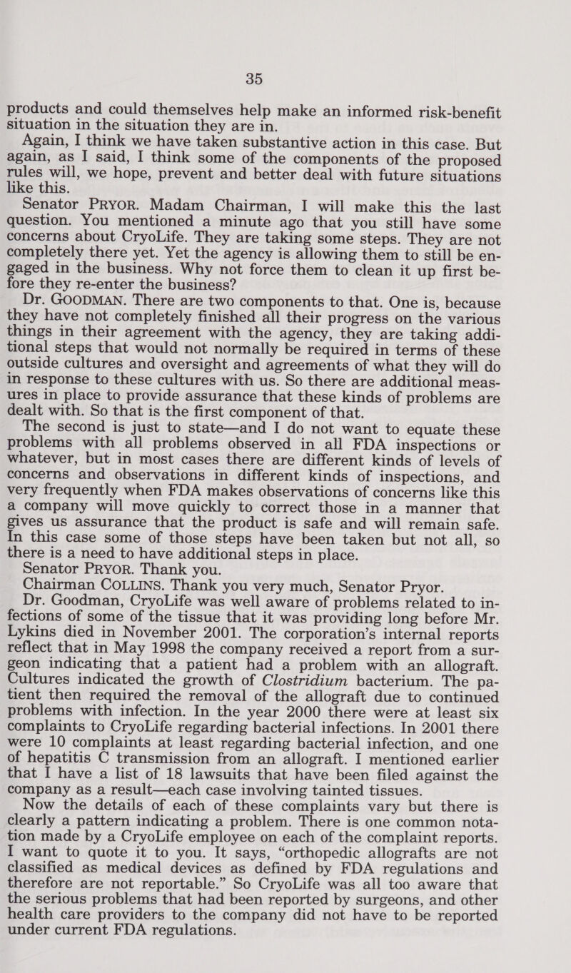 products and could themselves help make an informed risk-benefit situation in the situation they are in. Again, I think we have taken substantive action in this case. But again, as I said, I think some of the components of the proposed rules will, we hope, prevent and better deal with future situations like this. Senator PRYOR. Madam Chairman, I will make this the last question. You mentioned a minute ago that you still have some concerns about CryoLife. They are taking some steps. They are not completely there yet. Yet the agency is allowing them to still be en- gaged in the business. Why not force them to clean it up first be- fore they re-enter the business? Dr. GOODMAN. There are two components to that. One is, because they have not completely finished all their progress on the various things in their agreement with the agency, they are taking addi- tional steps that would not normally be required in terms of these outside cultures and oversight and agreements of what they will do in response to these cultures with us. So there are additional meas- ures in place to provide assurance that these kinds of problems are dealt with. So that is the first component of that. The second is just to state—and I do not want to equate these problems with all problems observed in all FDA inspections or whatever, but in most cases there are different kinds of levels of concerns and observations in different kinds of inspections, and very frequently when FDA makes observations of concerns like this a company will move quickly to correct those in a manner that gives us assurance that the product is safe and will remain safe. In this case some of those steps have been taken but not all, so there is a need to have additional steps in place. Senator PRyor. Thank you. Chairman COLLINS. Thank you very much, Senator Pryor. Dr. Goodman, CryoLife was well aware of problems related to in- fections of some of the tissue that it was providing long before Mr. Lykins died in November 2001. The corporation’s internal reports reflect that in May 1998 the company received a report from a sur- geon indicating that a patient had a problem with an allograft. Cultures indicated the growth of Clostridium bacterium. The pa- tient then required the removal of the allograft due to continued problems with infection. In the year 2000 there were at least six complaints to CryoLife regarding bacterial infections. In 2001 there were 10 complaints at least regarding bacterial infection, and one of hepatitis C transmission from an allograft. I mentioned earlier that I have a list of 18 lawsuits that have been filed against the company as a result—each case involving tainted tissues. Now the details of each of these complaints vary but there is clearly a pattern indicating a problem. There is one common nota- tion made by a CryoLife employee on each of the complaint reports. I want to quote it to you. It says, “orthopedic allografts are not classified as medical devices as defined by FDA regulations and therefore are not reportable.” So CryoLife was all too aware that the serious problems that had been reported by surgeons, and other health care providers to the company did not have to be reported under current FDA regulations.
