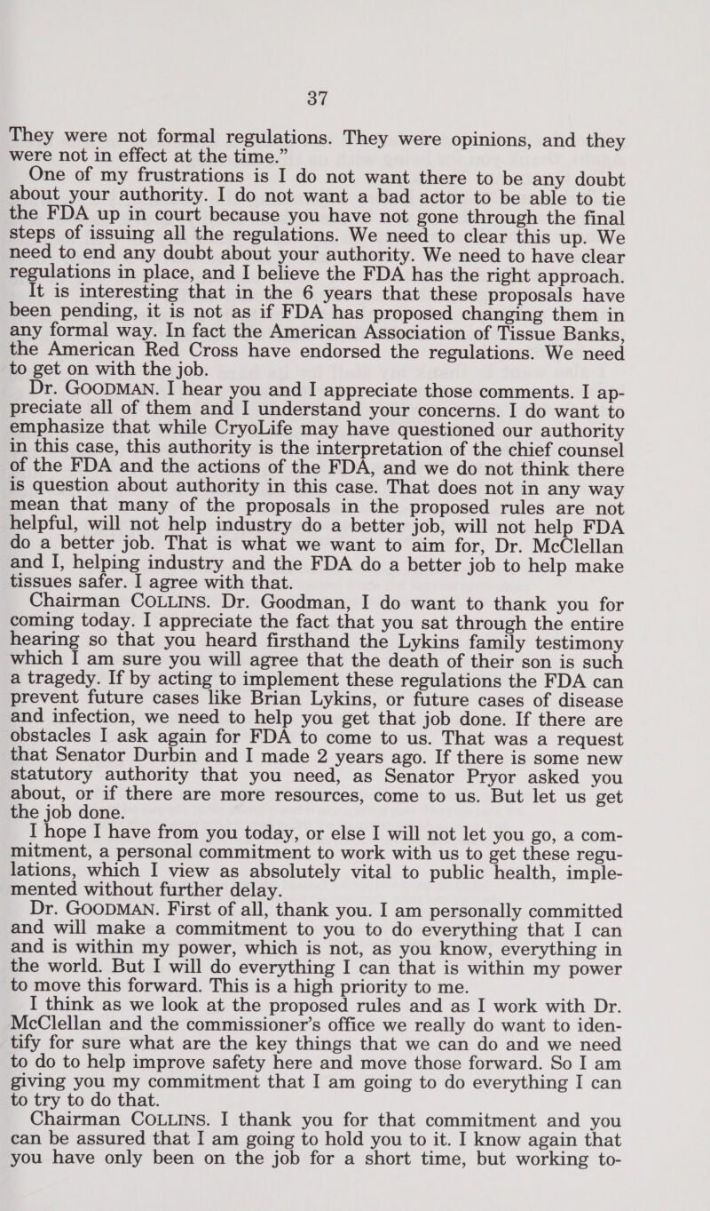 They were not formal regulations. They were Opinions, and they were not in effect at the time.” One of my frustrations is I do not want there to be any doubt about your authority. I do not want a bad actor to be able to tie the FDA up in court because you have not gone through the final steps of issuing all the regulations. We need to clear this up. We need to end any doubt about your authority. We need to have clear regulations in place, and I believe the FDA has the right approach. It is interesting that in the 6 years that these proposals have been pending, it is not as if FDA has proposed changing them in any formal way. In fact the American Association of Tissue Banks, the American Red Cross have endorsed the regulations. We need to get on with the job. Dr. GOODMAN. I hear you and I appreciate those comments. I ap- preciate all of them and I understand your concerns. I do want to emphasize that while CryoLife may have questioned our authority in this case, this authority is the interpretation of the chief counsel of the FDA and the actions of the FDA, and we do not think there is question about authority in this case. That does not in any way mean that many of the proposals in the proposed rules are not helpful, will not help industry do a better job, will not help FDA do a better job. That is what we want to aim for, Dr. McClellan and I, helping industry and the FDA do a better job to help make tissues safer. I agree with that. Chairman COLLINS. Dr. Goodman, I do want to thank you for coming today. I appreciate the fact that you sat through the entire hearing so that you heard firsthand the Lykins family testimony which I am sure you will agree that the death of their son is such a tragedy. If by acting to implement these regulations the FDA can prevent future cases like Brian Lykins, or future cases of disease and infection, we need to help you get that job done. If there are obstacles I ask again for FDA to come to us. That was a request that Senator Durbin and I made 2 years ago. If there is some new statutory authority that you need, as Senator Pryor asked you about, or if there are more resources, come to us. But let us get the job done. I hope I have from you today, or else I will not let you go, a com- mitment, a personal commitment to work with us to get these regu- lations, which I view as absolutely vital to public health, imple- mented without further delay. Dr. GOODMAN. First of all, thank you. I am personally committed and will make a commitment to you to do everything that I can and is within my power, which is not, as you know, everything in the world. But I will do everything I can that is within my power to move this forward. This is a high priority to me. I think as we look at the proposed rules and as I work with Dr. McClellan and the commissioner’s office we really do want to iden- tify for sure what are the key things that we can do and we need to do to help improve safety here and move those forward. So I am giving you my commitment that I am going to do everything I can to try to do that. Chairman COLLINS. I thank you for that commitment and you can be assured that I am going to hold you to it. I know again that you have only been on the job for a short time, but working to-