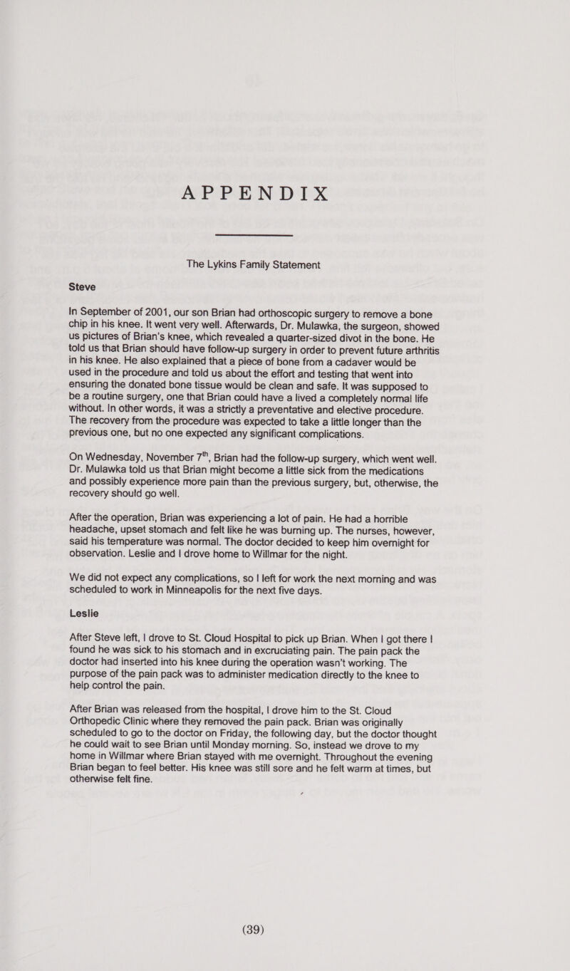 APPENDIX The Lykins Family Statement Steve In September of 2001, our son Brian had orthoscopic surgery to remove a bone chip in his knee. It went very well. Afterwards, Dr. Mulawka, the surgeon, showed us pictures of Brian’s knee, which revealed a quarter-sized divot in the bone. He told us that Brian should have follow-up surgery in order to prevent future arthritis in his knee. He also explained that a piece of bone from a cadaver would be used in the procedure and told us about the effort and testing that went into ensuring the donated bone tissue would be clean and safe. It was supposed to be a routine surgery, one that Brian could have a lived a completely normal life without. In other words, it was a strictly a preventative and elective procedure. The recovery from the procedure was expected to take a little longer than the previous one, but no one expected any significant complications. On Wednesday, November 7, Brian had the follow-up surgery, which went well. Dr. Mulawka told us that Brian might become a little sick from the medications and possibly experience more pain than the previous surgery, but, otherwise, the recovery should go well. After the operation, Brian was experiencing a lot of pain. He had a horrible headache, upset stomach and felt like he was burning up. The nurses, however, said his temperature was normal. The doctor decided to keep him overnight for observation. Leslie and | drove home to Willmar for the night. We did not expect any complications, so | left for work the next morning and was scheduled to work in Minneapolis for the next five days. Leslie After Steve left, | drove to St. Cloud Hospital to pick up Brian. When | got there | found he was sick to his stomach and in excruciating pain. The pain pack the doctor had inserted into his knee during the operation wasn’t working. The purpose of the pain pack was to administer medication directly to the knee to help control the pain. After Brian was released from the hospital, | drove him to the St. Cloud Orthopedic Clinic where they removed the pain pack. Brian was originally scheduled to go to the doctor on Friday, the following day, but the doctor thought he could wait to see Brian until Monday morning. So, instead we drove to my home in Willmar where Brian stayed with me overnight. Throughout the evening Brian began to feel better. His knee was still sore and he felt warm at times, but otherwise felt fine.