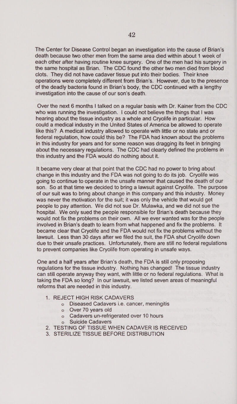 The Center for Disease Control began an investigation into the cause of Brian’s death because two other men from the same area died within about 1 week of each other after having routine knee surgery. One of the men had his surgery in the same hospital as Brian. The CDC found the other two men died from blood clots. They did not have cadaver tissue put into their bodies. Their knee operations were completely different from Brian’s. However, due to the presence of the deadly bacteria found in Brian’s body, the CDC continued with a lengthy investigation into the cause of our son’s death. Over the next 6 months | talked on a regular basis with Dr. Kainer from the CDC who was running the investigation. | could not believe the things that | was hearing about the tissue industry as a whole and Cryolife in particular. How could a medical industry in the United States of America be allowed to operate like this? A medical industry allowed to operate with little or no state and or federal regulation, how could this be? The FDA had known about the problems in this industry for years and for some reason was dragging its feet in bringing about the necessary regulations. The CDC had clearly defined the problems in this industry and the FDA would do nothing about it. It became very clear at that point that the CDC had no power to bring about change in this industry and the FDA was not going to do its job. Cryolife was going to continue to operate in the unsafe manner that caused the death of our son. So at that time we decided to bring a lawsuit against Cryolife. The purpose of our suit was to bring about change in this company and this industry. Money was never the motivation for the suit; it was only the vehicle that would get people to pay attention. We did not sue Dr. Mulawka, and we did not sue the hospital. We only sued the people responsible for Brian’s death because they would not fix the problems on their own. All we ever wanted was for the people involved in Brian’s death to learn from what happened and fix the problems. It became clear that Cryolife and the FDA would not fix the problems without the lawsuit. Less than 30 days after we filed the suit, the FDA shut Cryolife down due to their unsafe practices. Unfortunately, there are still no federal regulations to prevent companies like Cryolife from operating in unsafe ways. One and a half years after Brian's death, the FDA is still only proposing regulations for the tissue industry. Nothing has changed! The tissue industry can still operate anyway they want, with little or no federal regulations. What is taking the FDA so long? In our lawsuit, we listed seven areas of meaningful reforms that are needed in this industry. 1. REJECT HIGH RISK CADAVERS o Diseased Cadavers i.e. cancer, meningitis o Over 70 years old o Cadavers un-refrigerated over 10 hours o Suicide Cadavers 2. TESTING OF TISSUE WHEN CADAVER IS RECEIVED 3. STERILIZE TISSUE BEFORE DISTRIBUTION