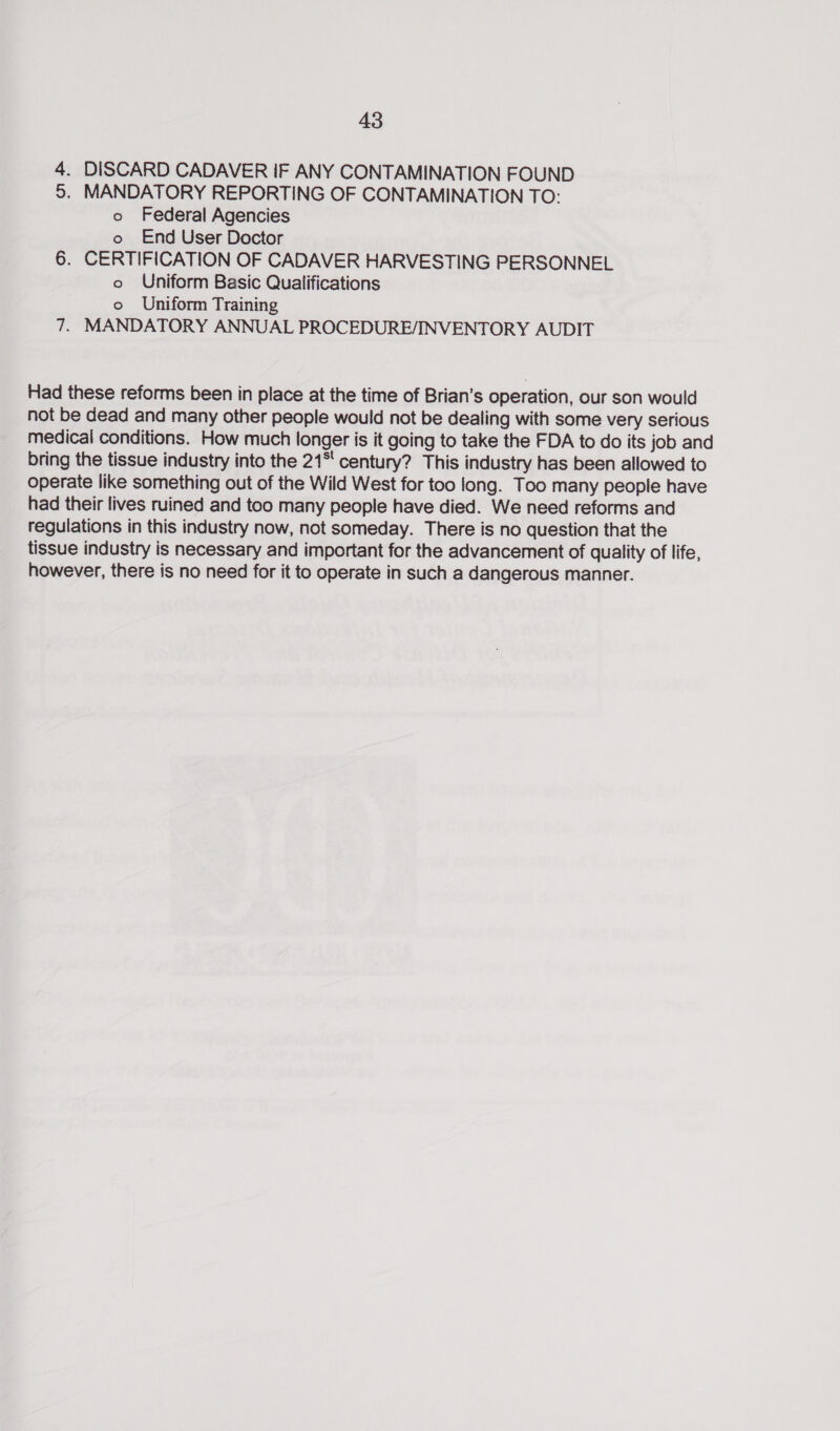 4. DISCARD CADAVER IF ANY CONTAMINATION FOUND 5. MANDATORY REPORTING OF CONTAMINATION TO: o Federal Agencies o End User Doctor 6. CERTIFICATION OF CADAVER HARVESTING PERSONNEL o Uniform Basic Qualifications o Uniform Training 7. MANDATORY ANNUAL PROCEDURE/INVENTORY AUDIT Had these reforms been in place at the time of Brian’s operation, our son would not be dead and many other people would not be dealing with some very serious medical conditions. How much longer is it going to take the FDA to do its job and bring the tissue industry into the 21° century? This industry has been allowed to operate like something out of the Wild West for too long. Too many people have had their lives ruined and too many people have died. We need reforms and regulations in this industry now, not someday. There is no question that the tissue industry is necessary and important for the advancement of quality of life, however, there is no need for it to operate in such a dangerous manner.
