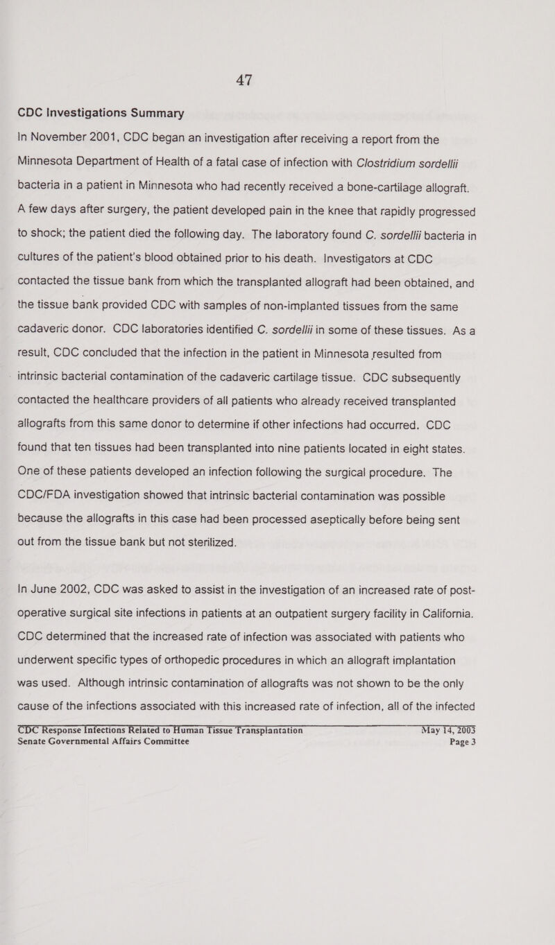 CDC Investigations Summary in November 2001, CDC began an investigation after receiving a report from the Minnesota Department of Health of a fatal case of infection with Clostridium sordellii bacteria in a patient in Minnesota who had recently received a bone-cartilage allograft. A few days after surgery, the patient developed pain in the knee that rapidly progressed to shock; the patient died the following day. The laboratory found C. sordelfii bacteria in cultures of the patient's blood obtained prior to his death. Investigators at CDC contacted the tissue bank from which the transplanted allograft had been obtained, and the tissue bank provided CDC with samples of non-implanted tissues from the same cadaveric donor. CDC laboratories identified C. sordellii in some of these tissues. As a result, COC concluded that the infection in the patient in Minnesota resulted from - intrinsic bacterial contamination of the cadaveric cartilage tissue. CDC subsequently contacted the healthcare providers of all patients who already received transplanted allografts from this same donor to determine if other infections had occurred. CDC found that ten tissues had been transplanted into nine patients located in eight states. One of these patients developed an infection following the surgical procedure. The CDC/FDA investigation showed that intrinsic bacterial contamination was possible because the allografts in this case had been processed aseptically before being sent out from the tissue bank but not sterilized. in June 2002, CDC was asked to assist in the investigation of an increased rate of post- operative surgical site infections in patients at an outpatient surgery facility in California. CDC determined that the increased rate of infection was associated with patients who underwent specific types of orthopedic procedures in which an allograft implantation was used. Although intrinsic contamination of allografts was not shown to be the only cause of the infections associated with this increased rate of infection, all of the infected CDC Response Infections Related to Human Tissue Transplantation May 14, 2003