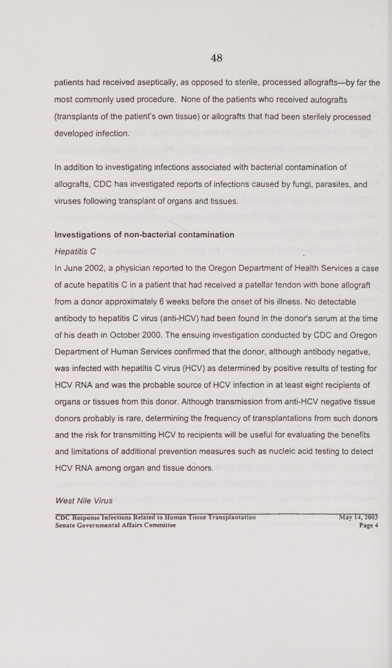 patients had received aseptically, as opposed to sterile, processed allografts—by far the most commonly used procedure. None of the patients who received autografts (transplants of the patient's own tissue) or allografts that had been sterilely processed developed infection. In addition to investigating infections associated with bacterial contamination of allografts, CDC has investigated reports of infections caused by fungi, parasites, and viruses following transplant of organs and tissues. Investigations of non-bacterial contamination Hepatitis C In June 2002, a physician reported to the Oregon Department of Health Services a case of acute hepatitis C in a patient that had received a patellar tendon with bone allograft from a donor approximately 6 weeks before the onset of his illness. No detectable antibody to hepatitis C virus (anti-HCV) had been found in the donor's serum at the time of his death in October 2000. The ensuing investigation conducted by CDC and Oregon Department of Human Services confirmed that the donor, although antibody negative, was infected with hepatitis C virus (HCV) as determined by positive results of testing for HCV RNA and was the probable source of HCV infection in at least eight recipients of organs or tissues from this donor. Although transmission from anti-HCV negative tissue donors probably is rare, determining the frequency of transplantations from such donors and the risk for transmitting HCV to recipients will be useful for evaluating the benefits and limitations of additional prevention measures such as nucleic acid testing to detect HCV RNA among organ and tissue donors. West Nile Virus CDC Response Infections Related to Human Tissue Transplantation May 14, 2003