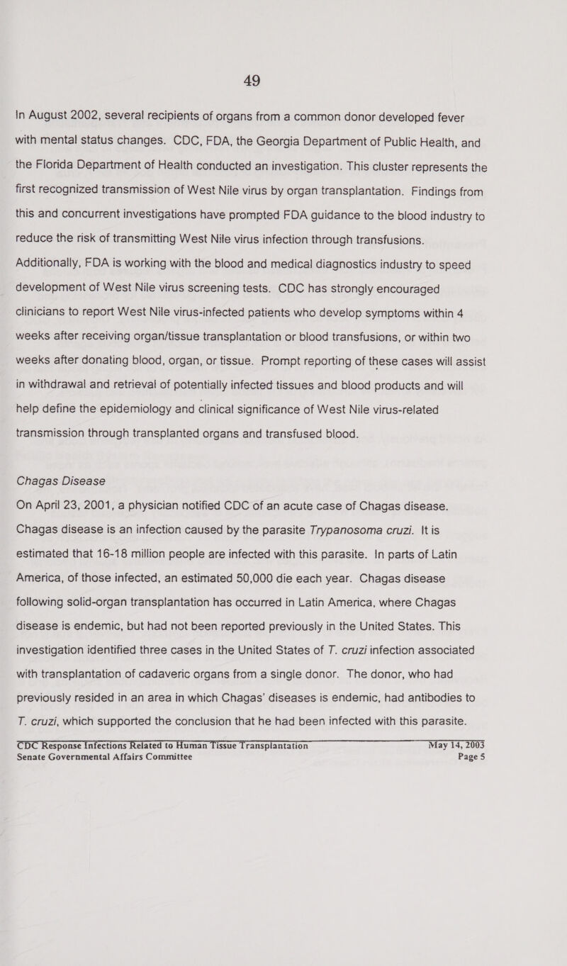 In August 2002, several recipients of organs from a common donor developed fever with mental status changes. CDC, FDA, the Georgia Department of Public Health, and the Florida Department of Health conducted an investigation. This cluster represents the first recognized transmission of West Nile virus by organ transplantation. Findings from this and concurrent investigations have prompted FDA guidance to the blood industry to reduce the risk of transmitting West Nile virus infection through transfusions. Additionally, FDA is working with the blood and medical diagnostics industry to speed development of West Nile virus screening tests. CDC has strongly encouraged Clinicians to report West Nile virus-infected patients who develop symptoms within 4 weeks after receiving organ/tissue transplantation or blood transfusions, or within two weeks after donating blood, organ, or tissue. Prompt reporting of these cases will assist in withdrawal and retrieval of potentially infected tissues and blood products and will help define the epidemiology and clinical significance of West Nile virus-related transmission through transplanted organs and transfused blood. Chagas Disease On April 23, 2001, a physician notified CDC of an acute case of Chagas disease. Chagas disease is an infection caused by the parasite Trypanosoma cruzi. It is estimated that 16-18 million people are infected with this parasite. In parts of Latin America, of those infected, an estimated 50,000 die each year. Chagas disease following solid-organ transplantation has occurred in Latin America, where Chagas disease is endemic, but had not been reported previously in the United States. This investigation identified three cases in the United States of 7. cruzi infection associated with transplantation of cadaveric organs from a single donor. The donor, who had previously resided in an area in which Chagas’ diseases is endemic, had antibodies to T. cruzi, which supported the conclusion that he had been infected with this parasite. CDC Response Infections Related to Human Tissue Transplantation May 14, 2003