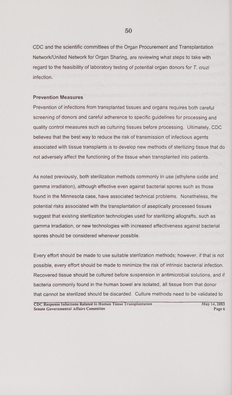 CDC and the scientific committees of the Organ Procurement and Transplantation Network/United Network for Organ Sharing, are reviewing what steps to take with regard to the feasibility of laboratory testing of potential organ donors for T. cruzi infection. Prevention Measures Prevention of infections from transplanted tissues and organs requires both careful screening of donors and careful adherence to specific guidelines for processing and quality control measures such as culturing tissues before processing. Ultimately, CDC believes that the best way to reduce the risk of transmission of infectious agents associated with tissue transplants is to develop new methods of sterilizing tissue that do not adversely affect the functioning of the tissue when transplanted into patients. As noted previously, both sterilization methods commonly in use (ethylene oxide and gamma irradiation), although effective even against bacterial spores such as those found in the Minnesota case, have associated technical problems. Nonetheless, the potential risks associated with the transplantation of aseptically processed tissues suggest that existing sterilization technologies used for sterilizing allografts, such as gamma irradiation, or new technologies with increased effectiveness against bacterial spores should be considered whenever possible. Every effort should be made to use suitable sterilization methods; however, if that is not possible, every effort should be made to minimize the risk of intrinsic bacterial infection. Recovered tissue should be cultured before suspension in antimicrobial solutions, and if bacteria commonly found in the human bowel are isolated, all tissue from that donor that cannot be sterilized should be discarded. Culture methods need to be validated to CDC Response Infections Related to Human Tissue Transplantation May 14, 2003