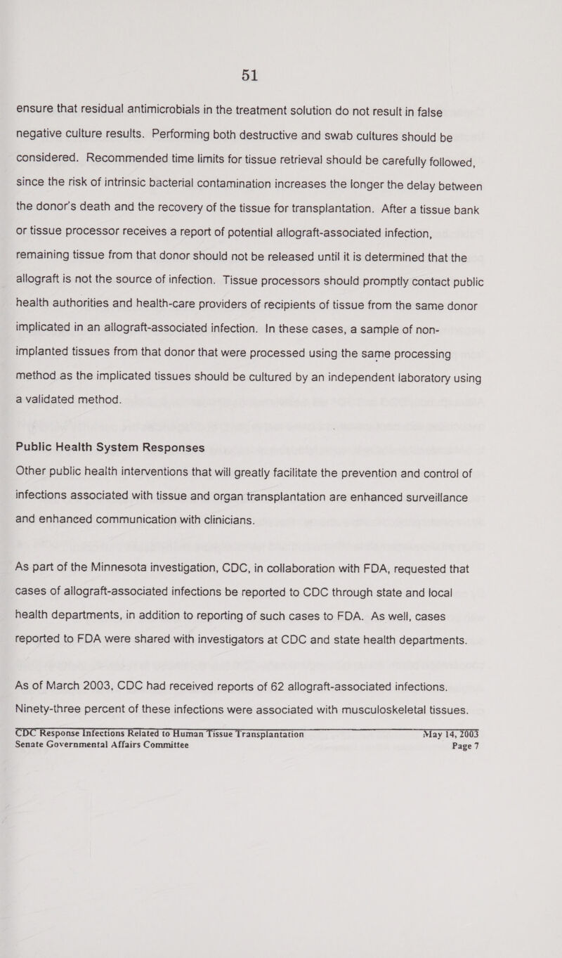 d1 ensure that residual antimicrobials in the treatment solution do not result in false negative culture results. Performing both destructive and swab cultures should be considered. Recommended time limits for tissue retrieval should be carefully followed, since the risk of intrinsic bacterial contamination increases the longer the delay between the donor's death and the recovery of the tissue for transplantation. After a tissue bank or tissue processor receives a report of potential allograft-associated infection, remaining tissue from that donor should not be released until it is determined that the allograft is not the source of infection. Tissue processors should promptly contact public health authorities and health-care providers of recipients of tissue from the same donor implicated in an allograft-associated infection. In these cases, a sample of non- implanted tissues from that donor that were processed using the same processing method as the implicated tissues should be cultured by an independent laboratory using a validated method. Public Health System Responses Other public health interventions that will greatly facilitate the prevention and control of infections associated with tissue and organ transplantation are enhanced surveillance and enhanced communication with clinicians. As part of the Minnesota investigation, CDC, in collaboration with FDA, requested that cases of allograft-associated infections be reported to CDC through state and focal health departments, in addition to reporting of such cases to FDA. As well, cases reported to FDA were shared with investigators at CDC and state health departments. As of March 2003, CDC had received reports of 62 allograft-associated infections. Ninety-three percent of these infections were associated with musculoskeletal tissues. CDC Response Infections Related to Human Tissue Transplantation May 14, 2003