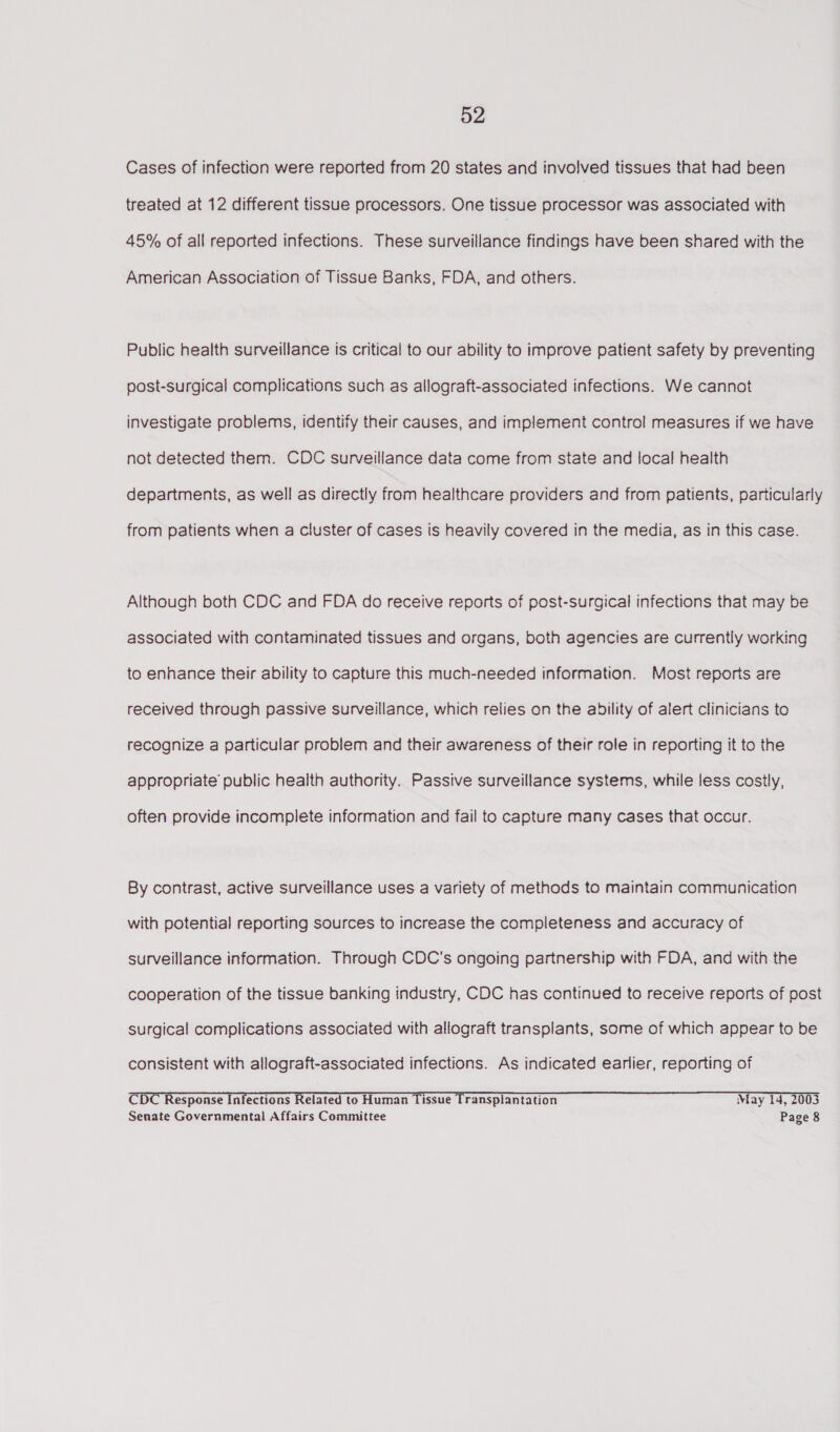 Cases of infection were reported from 20 states and involved tissues that had been treated at 12 different tissue processors. One tissue processor was associated with 45% of all reported infections. These surveillance findings have been shared with the American Association of Tissue Banks, FDA, and others. Public health surveillance is critical to our ability to improve patient safety by preventing post-surgical complications such as allograft-associated infections. We cannot investigate problems, identify their causes, and implement contro! measures if we have not detected them. CDC surveillance data come from state and local health departments, as well as directly from healthcare providers and from patients, particularly from patients when a cluster of cases is heavily covered in the media, as in this case. Although both CDC and FDA do receive reports of post-surgical infections that may be associated with contaminated tissues and organs, both agencies are currently working to enhance their ability to capture this much-needed information. Most reports are received through passive surveillance, which relies on the ability of alert clinicians to recognize a particular problem and their awareness of their role in reporting it to the appropriate’ public health authority. Passive surveillance systems, while less cosily, often provide incomplete information and fail to capture many cases that occur. By contrast, active surveillance uses a variety of methods to maintain communication with potential reporting sources to increase the completeness and accuracy of surveillance information. Through CDC's ongoing partnership with FDA, and with the cooperation of the tissue banking industry, CDC has continued to receive reports of post surgical complications associated with allograft transplants, some of which appear to be consistent with allograft-associated infections. As indicated earlier, reporting of CDT Response Infections Related to Human Tissue Transplantation May 14, 2003