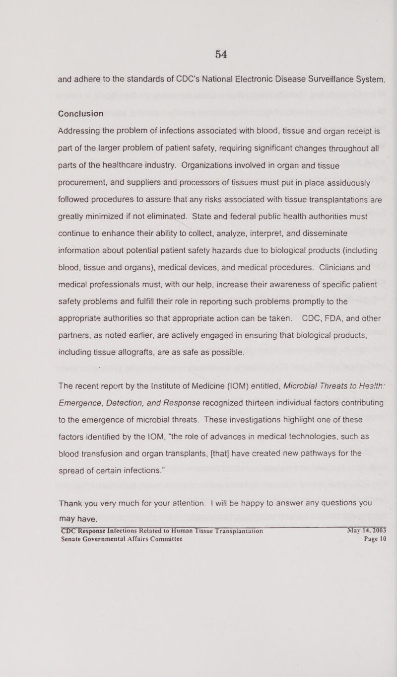 and adhere to the standards of CDC’s National Electronic Disease Surveillance System. Conclusion Addressing the problem of infections associated with blood, tissue and organ receipt is part of the larger problem of patient safety, requiring significant changes thraughout all parts of the healthcare industry. Organizations involved in organ and tissue procurement, and suppliers and processors of tissues must put in place assiduously followed procedures to assure that any risks associated with tissue transplantations are greatly minimized if not eliminated. State and federal public health authorities must continue to enhance their ability to collect, analyze, interpret, and disseminate information about potential patient safety hazards due to biological products (including blood, tissue and organs), medical devices, and medical procedures. Clinicians and medical professionals must, with our help, increase their awareness of specific patient safety problems and fulfill their role in reporting such problems promptly to the appropriate authorities so that appropriate action can be taken. CDC, FDA, and other partners, as noted earlier, are actively engaged in ensuring that biological products, including tissue allografts, are as safe as possible. The recent report by the Institute of Medicine (1OM) entitled, Microbial Threats to Heaith: Emergence, Detection, and Response recognized thirteen individual factors contributing to the emergence of microbial threats. These investigations highlight one of these factors identified by the IOM, “the role of advances in medical technologies, such as blood transfusion and organ transplants, [that] have created new pathways for the spread of certain infections.” Thank you very much for your attention. | will be happy to answer any questions you may have. CDC Response Infections Related to Human Tissue Transplantation May 14, 2003