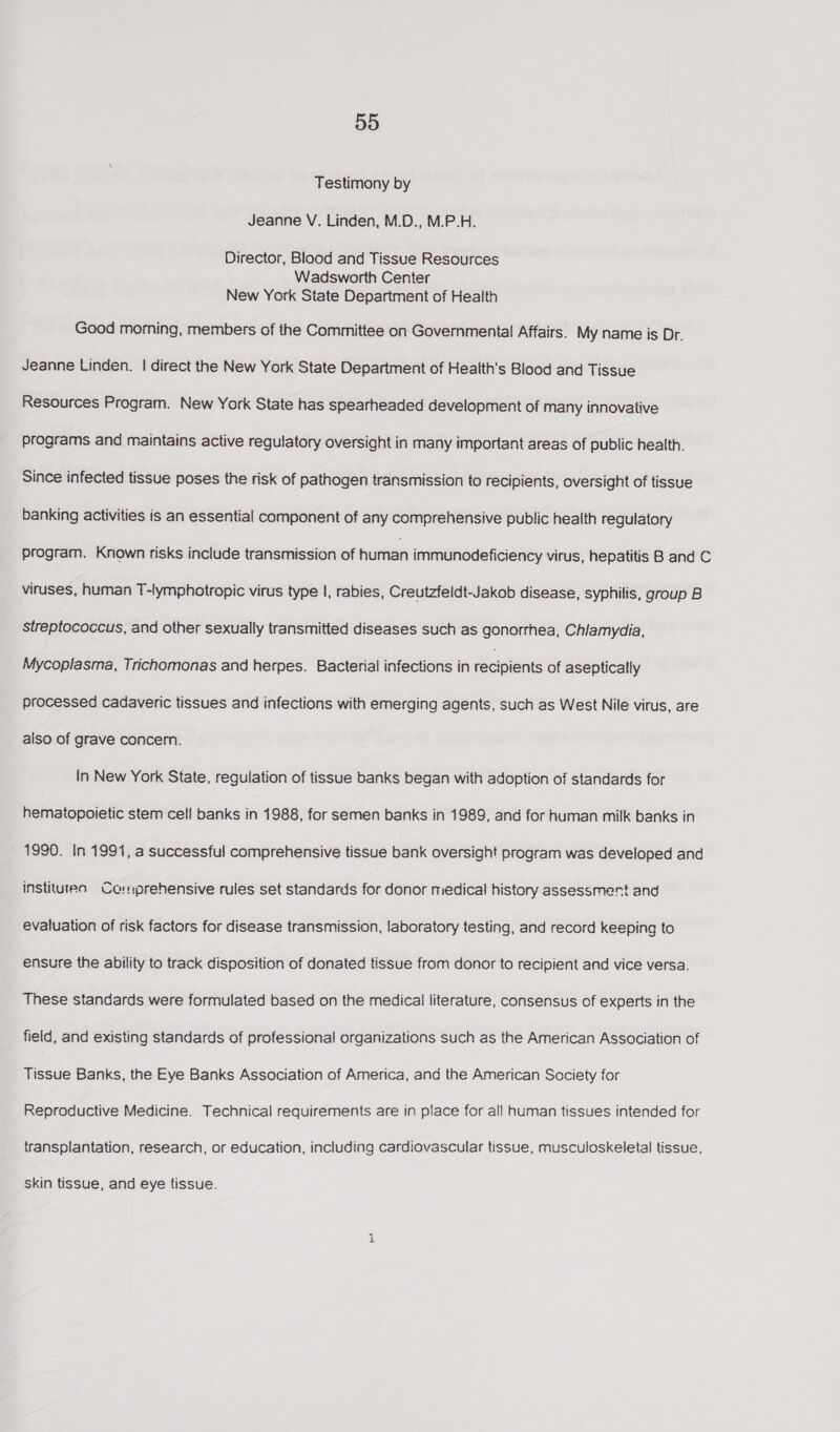 Testimony by Jeanne V, Linden, M.D., M.P.H. Director, Blood and Tissue Resources Wadsworth Center New York State Department of Health Good morning, members of the Committee on Governmental Affairs. My name is Dr. Jeanne Linden. | direct the New York State Department of Health's Blood and Tissue Resources Program. New York State has spearheaded development of many innovative programs and maintains active regulatory oversight in many important areas of public health. Since infected tissue poses the risk of pathogen transmission to recipients, oversight of tissue banking activities is an essential component of any comprehensive public health regulatory program. Known risks include transmission of hurnan immunodeficiency virus, hepatitis B and C viruses, human T-lymphotropic virus type I, rabies, Creutzfeidt-Jakob disease, syphilis, group B streptococcus, and other sexually transmitted diseases such as gonorrhea, Chlamydia, Mycoplasma, Trichomonas and herpes. Bacterial infections in eapieae of aseptically processed cadaveric tissues and infections with emerging agents, such as West Nile virus, are also of grave concern. In New York State, regulation of tissue banks began with adoption of standards for hematopoietic stem cell banks in 1988, for semen banks in 1989, and for human milk banks in 1990. In 1991, a successful comprehensive tissue bank oversight program was developed and institureo Co:prehensive rules set standards for donor medical history assessment and evaluation of risk factors for disease transmission, laboratory testing, and record keeping to ensure the ability to track disposition of donated tissue from donor to recipient and vice versa. These standards were formulated based on the medical literature, consensus of experts in the field, and existing standards of professional organizations such as the American Association of Tissue Banks, the Eye Banks Association of America, and the American Society for Reproductive Medicine. Technical requirements are in place for all human tissues intended for transplantation, research, or education, including cardiovascular tissue, musculoskeletal tissue, skin tissue, and eye tissue.