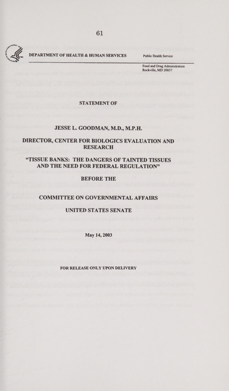 a = seas. %, 4 i a DEPARTMENT OF HEALTH &amp; HUMAN SERVICES Public Health Service a  Food and Drug Administration Rockville, MD 20857 STATEMENT OF JESSE L. GOODMAN, M.D., M.P.H. DIRECTOR, CENTER FOR BIOLOGICS EVALUATION AND RESEARCH “TISSUE BANKS: THE DANGERS OF TAINTED TISSUES AND THE NEED FOR FEDERAL REGULATION” BEFORE THE COMMITTEE ON GOVERNMENTAL AFFAIRS UNITED STATES SENATE May 14, 2003 FOR RELEASE ONLY UPON DELIVERY