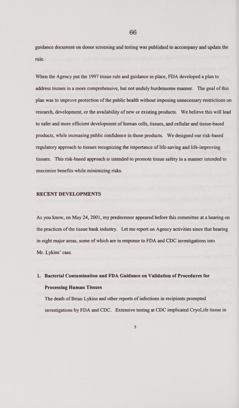 guidance document on donor screening and testing was published to accompany and update the rule. When the Agency put the 1997 tissue rule and guidance in place, FDA developed a plan to address tissues in a more comprehensive, but not unduly burdensome manner. The goal of this plan was to improve protection of the public health without imposing unnecessary restrictions on research, development, or the availability of new or existing products. We believe this will lead to safer and more efficient development of human cells, tissues, and cellular and tissue-based products, while increasing public confidence in those products. We designed our risk-based regulatory approach to tissues recognizing the importance of life-saving and life-improving tissues. This risk-based approach is intended to promote tissue safety in a manner intended to maximize benefits while minimizing risks. RECENT DEVELOPMENTS As you know, on May 24, 2001, my predecessor appeared before this committee at a hearing on the practices of the tissue bank industry. Let me report on Agency activities since that hearing in eight major areas, some of which are in response to FDA and CDC investigations into Mr. Lykins’ case. 1. Bacterial Contamination and FDA Guidance on Validation of Procedures for Processing Human Tissues The death of Brian Lykins and other reports of infections in recipients prompted investigations by FDA and CDC. Extensive testing at CDC implicated CryoLife tissue in