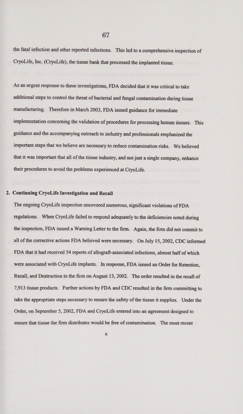 the fatal infection and other reported infections. This led to a comprehensive inspection of CryoLife, Inc. (CryoLife), the tissue bank that processed the implanted tissue. As an urgent response to these investigations, FDA decided that it was critical to take additional steps to control the threat of bacterial and fungal contamination during tissue manufacturing. Therefore in March 2003, FDA issued guidance for immediate implementation concerning the validation of procedures for processing human tissues. This guidance and the accompanying outreach to industry and professionals emphasized the important steps that we believe are necessary to reduce contamination risks. We believed that it was important that all of the tissue industry, and not just a single company, enhance their procedures to avoid the problems experienced at CryoLife. 2. Continuing CryoLife Investigation and Recall The ongoing CryoLife inspection uncovered numerous, significant violations of FDA regulations. When CryoLife failed to respond adequately to the deficiencies noted during the inspection, FDA issued a Warning Letter to the firm. Again, the firm did not commit to all of the corrective actions FDA believed were necessary. On July 15, 2002, CDC informed FDA that it had received 54 reports of allograft-associated infections, almost half of which were associated with CryoLife implants. In response, FDA issued an Order for Retention, Recall, and Destruction to the firm on August 13, 2002. The order resulted in the recall of 7,913 tissue products. Further actions by FDA and CDC resulted in the firm committing to take the appropriate steps necessary to ensure the safety of the tissue it supplies. Under the Order, on September 5, 2002, FDA and CryoLife entered into an agreement designed to ensure that tissue the firm distributes would be free of contamination. The most recent 6