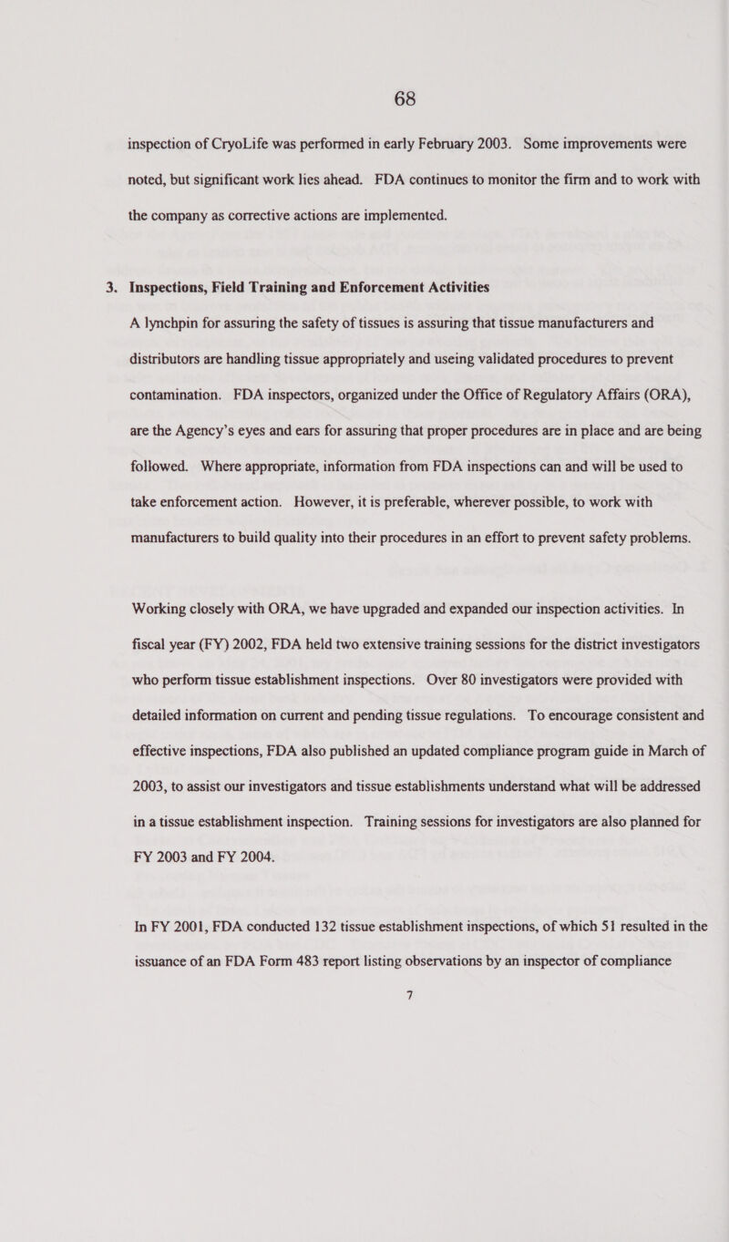 inspection of CryoLife was performed in early February 2003. Some improvements were noted, but significant work lies ahead. FDA continues to monitor the firm and to work with the company as corrective actions are implemented. . Inspections, Field Training and Enforcement Activities A lynchpin for assuring the safety of tissues is assuring that tissue manufacturers and distributors are handling tissue appropriately and useing validated procedures to prevent contamination. FDA inspectors, organized under the Office of Regulatory Affairs (ORA), are the Agency’s eyes and ears for assuring that proper procedures are in place and are being followed. Where appropriate, information from FDA inspections can and will be used to take enforcement action. However, it is preferable, wherever possible, to work with manufacturers to build quality into their procedures in an effort to prevent safety problems. Working closely with ORA, we have upgraded and expanded our inspection activities. In fiscal year (FY) 2002, FDA held two extensive training sessions for the district investigators who perform tissue establishment inspections. Over 80 investigators were provided with detailed information on current and pending tissue regulations. To encourage consistent and effective inspections, FDA also published an updated compliance program guide in March of 2003, to assist our investigators and tissue establishments understand what will be addressed in a tissue establishment inspection. Training sessions for investigators are also planned for FY 2003 and FY 2004. In FY 2001, FDA conducted 132 tissue establishment inspections, of which 51 resulted in the issuance of an FDA Form 483 report listing observations by an inspector of compliance 7