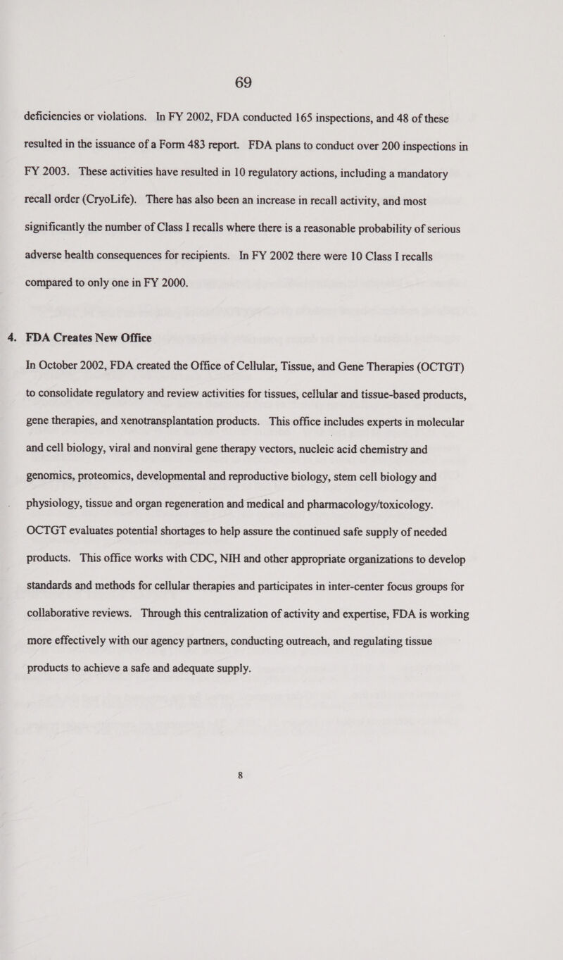 deficiencies or violations. In FY 2002, FDA conducted 165 inspections, and 48 of these resulted in the issuance of a Form 483 report. FDA plans to conduct over 200 inspections in FY 2003. These activities have resulted in 10 regulatory actions, including a mandatory recall order (CryoLife). There has also been an increase in recall activity, and most significantly the number of Class I recalls where there is a reasonable probability of serious adverse health consequences for recipients. In FY 2002 there were 10 Class I recalls compared to only one in FY 2000. In October 2002, FDA created the Office of Cellular, Tissue, and Gene Therapies (OCTGT) to consolidate regulatory and review activities for tissues, cellular and tissue-based products, gene therapies, and xenotransplantation products. This office includes experts in molecular and cell biology, viral and nonviral gene therapy vectors, ‘avdlaie acid chemistry and genomics, proteomics, developmental and reproductive biology, stem cell biology and physiology, tissue and organ regeneration and medical and pharmacology/toxicology. OCTGT evaluates potential shortages to help assure the continued safe supply of needed products. This office works with CDC, NIH and other appropriate organizations to develop standards and methods for cellular therapies and participates in inter-center focus groups for collaborative reviews. Through this centralization of activity and expertise, FDA is working more effectively with our agency partners, conducting outreach, and regulating tissue products to achieve a safe and adequate supply.