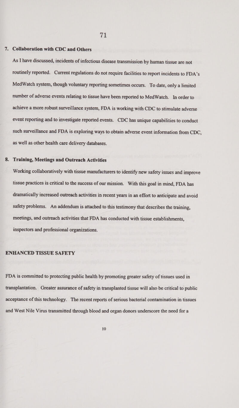 vs Collaboration with CDC and Others As I have discussed, incidents of infectious disease transmission by human tissue are not routinely reported. Current regulations do not require facilities to report incidents to FDA’s MedWatch system, though voluntary reporting sometimes occurs. To date, only a limited number of adverse events relating to tissue have been reported to MedWatch. In order to achieve a more robust surveillance system, FDA is working with CDC to stimulate adverse event reporting and to investigate reported events. CDC has unique capabilities to conduct such surveillance and FDA is exploring ways to obtain adverse event information from CDC, as well as other health care delivery databases. Training, Meetings and Outreach Activities Working collaboratively with tissue manufacturers to identify new safety issues and improve tissue practices is critical to the success of our mission. With this goal in mind, FDA has dramatically increased outreach activities in recent years in an effort to anticipate and avoid safety problems. An addendum is attached to this testimony that describes the training, meetings, and outreach activities that FDA has conducted with tissue establishments, inspectors and professional organizations. 10