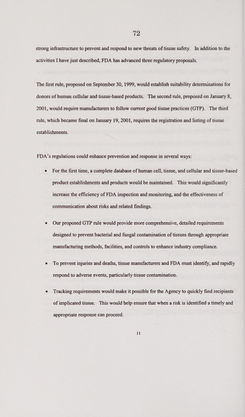 For the first time, a complete database of human cell, tissue, and cellular and tissue-based product establishments and products would be maintained. This would significantly increase the efficiency of FDA inspection and monitoring, and the effectiveness of communication about risks and related findings. Our proposed GTP rule would provide more comprehensive, detailed requirements designed to prevent bacterial and fungal contamination of tissues through appropriate manufacturing methods, facilities, and controls to enhance industry compliance. To prevent injuries and deaths, tissue manufacturers and FDA must identify, and rapidly respond to adverse events, particularly tissue contamination. Tracking requirements would make it possible for the Agency to quickly find recipients of implicated tissue. This would help ensure that when a risk is identified a timely and appropriate response can proceed.