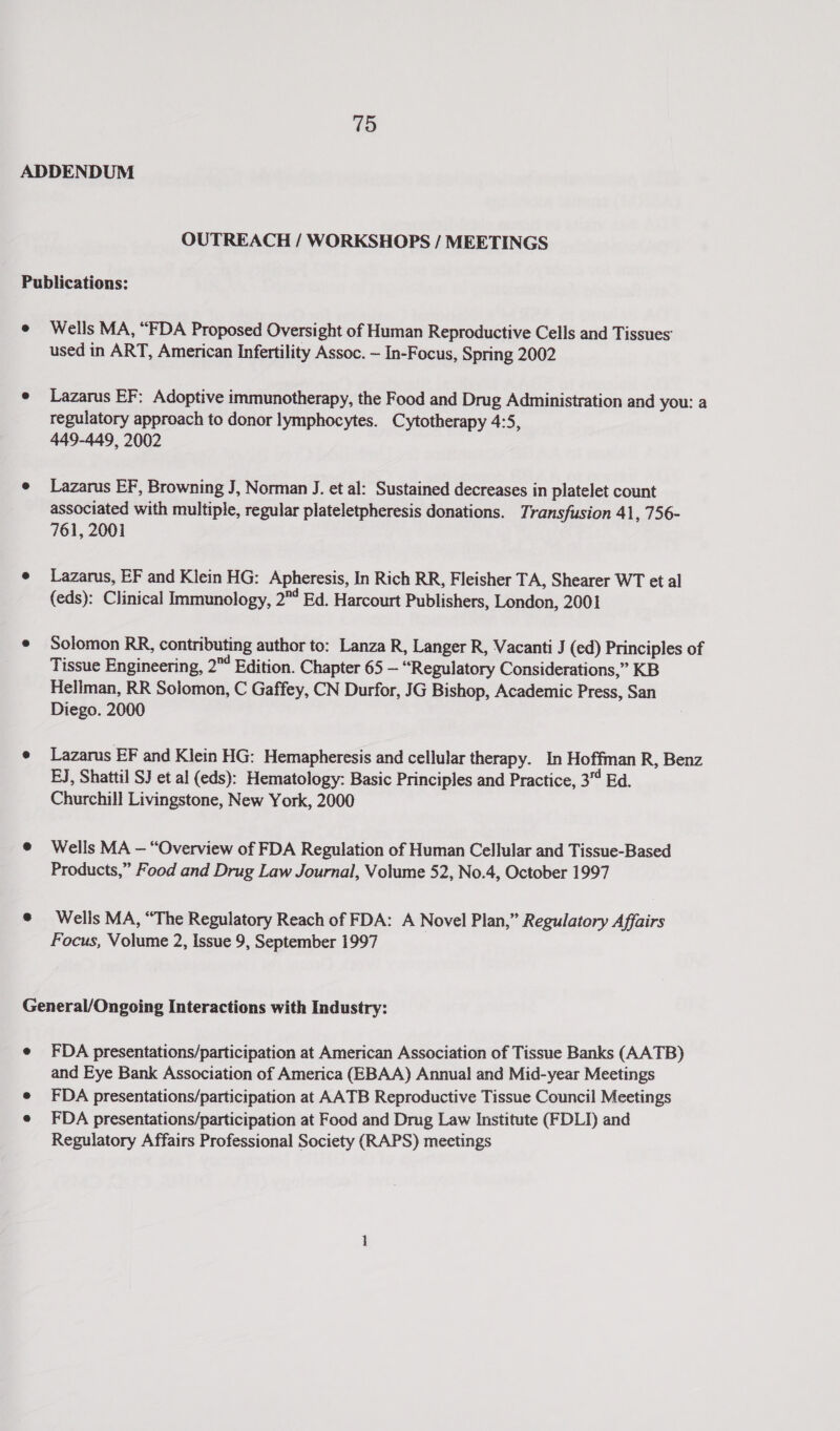 OUTREACH / WORKSHOPS / MEETINGS Wells MA, “FDA Proposed Oversight of Human Reproductive Cells and Tissues: used in ART, American Infertility Assoc. ~ In-Focus, Spring 2002 Lazarus EF; Adoptive immunotherapy, the Food and Drug Administration and you: a regulatory approach to donor lymphocytes. Cytotherapy 4:5, 449-449, 2002 Lazarus EF, Browning J, Norman J. et al: Sustained decreases in platelet count associated with multiple, regular plateletpheresis donations. Transfusion 41, 756- 761, 2001 Lazarus, EF and Klein HG: Apheresis, In Rich RR, Fleisher TA, Shearer WT et al (eds): Clinical Immunology, 2? Bd. Harcourt Publishers, London, 2001 Solomon RR, contributing author to: Lanza R, Langer R, Vacanti J (ed) Principles of Tissue Engineering, 2™ Edition. Chapter 65 — “Regulatory Considerations,” KB Hellman, RR Solomon, C Gaffey, CN Durfor, JG Bishop, Academic Press, San Diego. 2000 Lazarus EF and Klein HG: Hemapheresis and cellular therapy. In Hoffman R, Benz EJ, Shattil SJ et al (eds): Hematology: Basic Principles and Practice, 3“ Ed. Churchill Livingstone, New York, 2000 Wells MA — “Overview of FDA Regulation of Human Cellular and Tissue-Based Products,” Food and Drug Law Journal, Volume 52, No.4, October 1997 Wells MA, “The Regulatory Reach of FDA: A Novel Plan,” Regulatory Affairs Focus, Volume 2, Issue 9, September 1997 FDA presentations/participation at American Association of Tissue Banks (AATB) and Eye Bank Association of America (EBAA) Annual and Mid-year Meetings FDA presentations/participation at AATB Reproductive Tissue Council Meetings FDA presentations/participation at Food and Drug Law Institute (FDLI) and Regulatory Affairs Professional Society (RAPS) meetings
