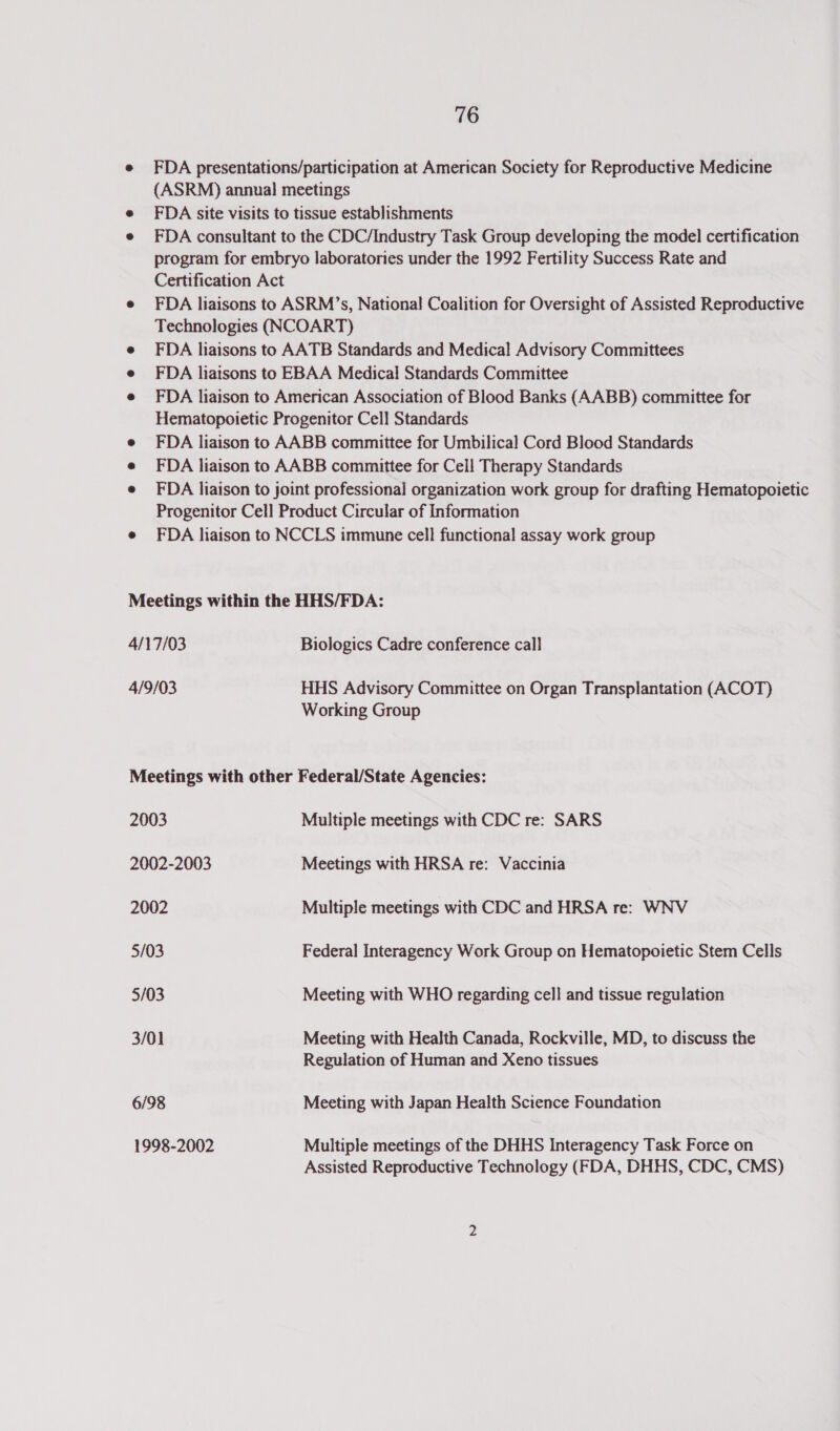 e FDA presentations/participation at American Society for Reproductive Medicine (ASRM) annual meetings FDA site visits to tissue establishments FDA consultant to the CDC/Industry Task Group developing the model certification program for embryo laboratories under the 1992 Fertility Success Rate and Certification Act e FDA liaisons to ASRM’s, National Coalition for Oversight of Assisted Reproductive Technologies (NCOART) e FDA liaisons to AATB Standards and Medical Advisory Committees FDA liaisons to EBAA Medical Standards Committee FDA liaison to American Association of Blood Banks (AABB) committee for Hematopoietic Progenitor Cell Standards FDA liaison to AABB committee for Umbilical Cord Blood Standards FDA liaison to AABB committee for Cell Therapy Standards FDA liaison to joint professional organization work group for drafting Hematopoietic Progenitor Cell Product Circular of Information e FDA liaison to NCCLS immune cell functional assay work group Meetings within the HHS/FDA: 4/17/03 Biologics Cadre conference call 4/9/03 HHS Advisory Committee on Organ Transplantation (ACOT) Working Group Meetings with other Federal/State Agencies: 2003 Multiple meetings with CDC re: SARS 2002-2003 Meetings with HRSA re: Vaccinia 2002 Multiple meetings with CDC and HRSA re: WNV 5/03 Federal Interagency Work Group on Hematopoietic Stem Cells 5/03 Meeting with WHO regarding cell and tissue regulation 3/01 Meeting with Health Canada, Rockville, MD, to discuss the Regulation of Human and Xeno tissues 6/98 Meeting with Japan Health Science Foundation 1998-2002 Multiple meetings of the DHHS Interagency Task Force on Assisted Reproductive Technology (FDA, DHHS, CDC, CMS)